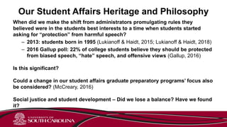 Our Student Affairs Heritage and Philosophy
When did we make the shift from administrators promulgating rules they
believed were in the students best interests to a time when students started
asking for “protection” from harmful speech?
– 2013: students born in 1995 (Lukianoff & Haidt, 2015; Lukianoff & Haidt, 2018)
– 2016 Gallup poll: 22% of college students believe they should be protected
from biased speech, “hate” speech, and offensive views (Gallup, 2016)
Is this significant?
Could a change in our student affairs graduate preparatory programs’ focus also
be considered? (McCreary, 2016)
Social justice and student development – Did we lose a balance? Have we found
it?
 