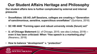 Our Student Affairs Heritage and Philosophy
Our student affairs lens is further complicated by external and internal
pressures
• Snowflakes: US AG Jeff Sessions, colleges are creating a “Generation
of sanctimonious, sensitive, supercilious snowflakes” (Quintana, 2018)
• SC HB 4440 “Forming open and robust university minds (forum) act”
• U. of Chicago Statement (U. of Chicago, 2015; see also Lindsay, 2018) –
even it has been criticized: When “free speech is a marketing ploy”
(Nwanevu, 2018)
• How to balance “development” v. “protection”
 