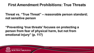 First Amendment Prohibitions: True Threats
Threat vs. “True Threat” – reasonable person standard;
not sensitive person
“Preventing ‘true threats’ focuses on protecting a
person from fear of physical harm, but not from
emotional injury” (p. 117)
 