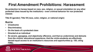First Amendment Prohibitions: Harassment
No protection to harass based on race, sex, religion, or sexual orientation (or any other
protected class issued by the institution) – even criminal behavior for non protected
classes
Title IX (gender); Title VII (race, color, religion, or national origin)
Must be
• Unwelcome
• Discriminatory
• On the basis of a protected class
• Directed at an individual
• So severe, pervasive, and objectively offensive, and that so undermines and detracts
from the victims’ educational experience, that the victim-students are effectively
denied equal access to an institution’s resources and opportunities (p. 120, citing
FIRE).
 