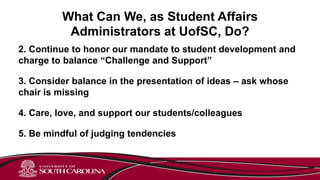 What Can We, as Student Affairs
Administrators at UofSC, Do?
2. Continue to honor our mandate to student development and
charge to balance “Challenge and Support”
3. Consider balance in the presentation of ideas – ask whose
chair is missing
4. Care, love, and support our students/colleagues
5. Be mindful of judging tendencies
 