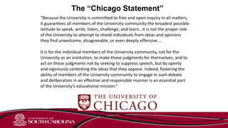 The “Chicago Statement”
“Because the University is committed to free and open inquiry in all matters,
it guarantees all members of the University community the broadest possible
latitude to speak, write, listen, challenge, and learn…it is not the proper role
of the University to attempt to shield individuals from ideas and opinions
they find unwelcome, disagreeable, or even deeply offensive….
It is for the individual members of the University community, not for the
University as an institution, to make those judgments for themselves, and to
act on those judgments not by seeking to suppress speech, but by openly
and vigorously contesting the ideas that they oppose. Indeed, fostering the
ability of members of the University community to engage in such debate
and deliberation in an effective and responsible manner is an essential part
of the University’s educational mission.”
 