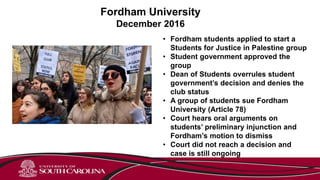 Fordham University
December 2016
• Fordham students applied to start a
Students for Justice in Palestine group
• Student government approved the
group
• Dean of Students overrules student
government’s decision and denies the
club status
• A group of students sue Fordham
University (Article 78)
• Court hears oral arguments on
students’ preliminary injunction and
Fordham’s motion to dismiss
• Court did not reach a decision and
case is still ongoing
 