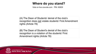 Where do you stand?
Vote on live.voxvote.com PIN: 60829
(A) The Dean of Students' denial of the club’s
recognition does not violate students’ First Amendment
rights (Article 78)
(B) The Dean of Student's denial of the club’s
recognition is a violation of the students’ First
Amendment rights (Article 78)
 