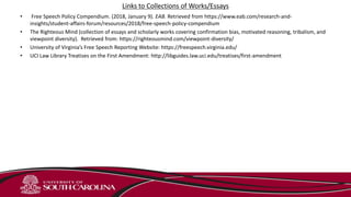 Links to Collections of Works/Essays
• Free Speech Policy Compendium. (2018, January 9). EAB. Retrieved from https://www.eab.com/research-and-
insights/student-affairs-forum/resources/2018/free-speech-policy-compendium
• The Righteous Mind (collection of essays and scholarly works covering confirmation bias, motivated reasoning, tribalism, and
viewpoint diversity). Retrieved from: https://righteousmind.com/viewpoint-diversity/
• University of Virginia’s Free Speech Reporting Website: https://freespeech.virginia.edu/
• UCI Law Library Treatises on the First Amendment: http://libguides.law.uci.edu/treatises/first-amendment
 