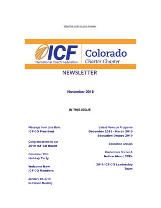 View this email in your browser
November 2018
IN THIS ISSUE
Message from Lisa Hale,
ICF-CO President
Congratulations to our
2019 ICF-CO Board
December 13th:
Holiday Party
Welcome New
ICF-CO Members
January 10, 2019
In-Person Meeting
Latest News on Programs
December 2018 - March 2019
Education Groups 2019
Education Groups
Credentials Corner &
Notice About CCEs
2018 ICF-CO Leadership
Team
 