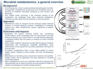 Microbial metabolomics: a general overview
Background
• In the biosciences, there is growing interest elucidating gene function.
Consequently, metabolomics has garnered a lot of attention due to its
provision of metabolic information pertaining to both function and
phenotype.
• This chapter briefly introduces a few important aspects of the
metabolome, the challenges faced when capturing metabolomic
information and the steps that are necessary to overcoming them.
Approach
• Metabolomics seeks to measure the low molecular weight chemical
products of enzyme-catalyzed reactions (metabolites) in biological
systems (e.g., cells, compartments, tissues, organisms) at specific
points in time.
Outcomes and Impacts
• Metabolites are distinct chemical entities from biochemical
transformations, which complicates both the measurement and data
analysis processes. As a result, there is no single sample preparation
or analytical method that can extract or measure an entire microbial
metabolome.
• While nuclear magnetic resonance provides high throughput metabolic
fingerprinting and unambiguous metabolite identification, mass
spectrometry is more popular as it provides quantitative information at
reduced costs.
• At present, metabolomics data is more widely applied to human
related studies, followed by plant studies, and then microbiological
studies.
• Metabolomics is becoming a key component of systems and synthetic
biology studies, and its application has been extended to microbial
community research.
• When metabolomics is part of an integrated multi-omics approach the
data generated can be used to produce accurate predictive models for
systems microbiology and synthetic biology research.
Baidoo et al. (2018) Chapter 1, MIMB, Humana Press, doi:10.1007/978-1-4939-8757-3_1
 