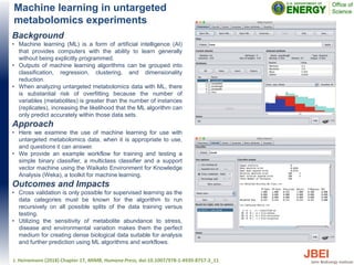 Machine learning in untargeted
metabolomics experiments
Background
• Machine learning (ML) is a form of artificial intelligence (AI)
that provides computers with the ability to learn generally
without being explicitly programmed.
• Outputs of machine learning algorithms can be grouped into
classification, regression, clustering, and dimensionality
reduction.
• When analyzing untargeted metabolomics data with ML, there
is substantial risk of overfitting because the number of
variables (metabolites) is greater than the number of instances
(replicates), increasing the likelihood that the ML algorithm can
only predict accurately within those data sets.
Approach
• Here we examine the use of machine learning for use with
untargeted metabolomics data, when it is appropriate to use,
and questions it can answer.
• We provide an example workflow for training and testing a
simple binary classifier, a multiclass classifier and a support
vector machine using the Waikato Environment for Knowledge
Analysis (Weka), a toolkit for machine learning.
Outcomes and Impacts
• Cross validation is only possible for supervised learning as the
data categories must be known for the algorithm to run
recursively on all possible splits of the data training versus
testing.
• Utilizing the sensitivity of metabolite abundance to stress,
disease and environmental variation makes them the perfect
medium for creating dense biological data suitable for analysis
and further prediction using ML algorithms and workflows.
J. Heinemann (2018) Chapter 17, MIMB, Humana Press, doi:10.1007/978-1-4939-8757-3_11
 