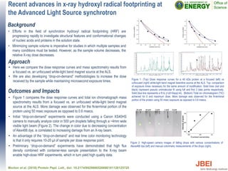 Recent advances in x-ray hydroxyl radical footprinting at
the Advanced Light Source synchrotron
Outcomes and Impacts
• Figure 1 compares the dose response curves and total ion chromatograph mass
spectrometry results from a focused vs. an unfocused white-light bend magnet
source at the ALS. More damage was observed for the N-terminal portion of the
protein using 50 msec exposure as opposed to 0.6 msecs.
• Initial “drop-on-demand” experiments were conducted using a Canon XS40HS
camera to manually analyze color in 500 µm droplets falling through a ~4mm wide
visible light beam (Figure 2). The change in color due to decreasing concentration
of Alex488 dye, is correlated to increasing damage from an X-ray beam.
• An advantage of the “drop-on-demand” and real time color monitoring technology
is that it only requires 10-20 µl of sample per dose response point.
• Preliminary “drop-on-demand” experiments have demonstrated that high flux
density combined with container-less sample presentation to the X-ray beam
enable high-dose HRF experiments, which in turn yield high quality data.
Morton et al. (2018) Protein Pept. Lett., doi: 10.2174/0929866526666181128125725
Background
• Efforts in the field of synchrotron hydroxyl radical footprinting (HRF) are
progressing rapidly to investigate structural features and conformational changes
of nucleic acids and proteins in the solution state.
• Minimizing sample volume is imperative for studies in which multiple samples and
many conditions must be tested. However, as the sample volume decreases, the
relative X-ray dose decreases.
Approach
• Here we compare the dose response curves and mass spectrometry results from
a focused vs. an unfocused white-light bend magnet source at the ALS.
• We are also developing “drop-on-demand” methodologies to increase the dose
received by the sample while maintaining microsecond exposure times. Figure 1: (Top) Dose response curves for a 40 kDa protein at a focused (left) vs
unfocused (right) white-light bend magnet beamline source at the ALS. Top: comparison
of exposure times necessary for the same amount of modification. Solid lines (red and
black) represent pseudo unimolecular fit using full and first 3 data points respectively.
Solid blue line represents a fit to y=y0+Aexp(-kt). (Bottom) Total ion chromatogram (TIC)
achieved for 0 and maximum dose. More damage was observed for the N-terminal
portion of the protein using 50 msec exposure as opposed to 0.6 msecs.
Figure 2: High-speed camera images of falling drops with various concentrations of
Alexa488 dye (left) and manual colorimetry measurements of the drops (right).
 