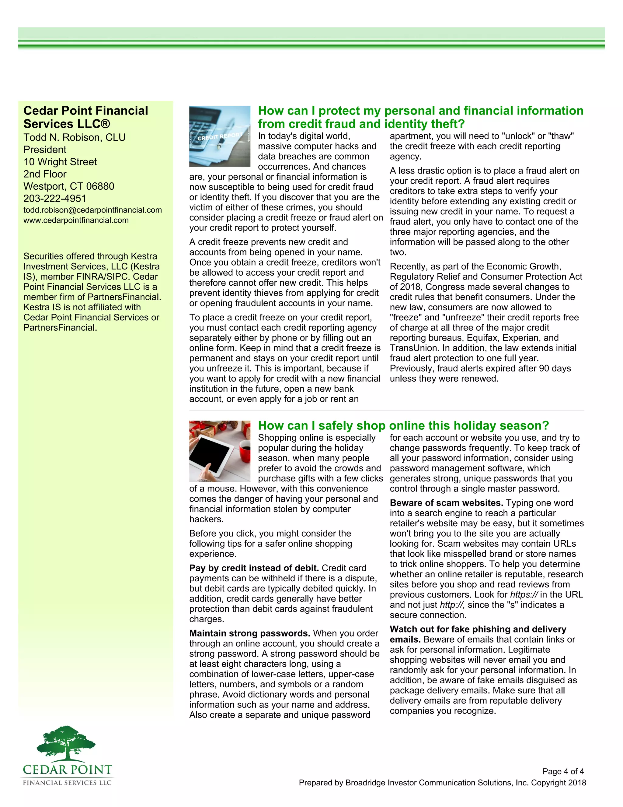 Cedar Point Financial
Services LLC®
Todd N. Robison, CLU
President
10 Wright Street
2nd Floor
Westport, CT 06880
203-222-4951
todd.robison@cedarpointfinancial.com
www.cedarpointfinancial.com
Prepared by Broadridge Investor Communication Solutions, Inc. Copyright 2018
Securities offered through Kestra
Investment Services, LLC (Kestra
IS), member FINRA/SIPC. Cedar
Point Financial Services LLC is a
member firm of PartnersFinancial.
Kestra IS is not affiliated with
Cedar Point Financial Services or
PartnersFinancial.
How can I safely shop online this holiday season?
Shopping online is especially
popular during the holiday
season, when many people
prefer to avoid the crowds and
purchase gifts with a few clicks
of a mouse. However, with this convenience
comes the danger of having your personal and
financial information stolen by computer
hackers.
Before you click, you might consider the
following tips for a safer online shopping
experience.
Pay by credit instead of debit. Credit card
payments can be withheld if there is a dispute,
but debit cards are typically debited quickly. In
addition, credit cards generally have better
protection than debit cards against fraudulent
charges.
Maintain strong passwords. When you order
through an online account, you should create a
strong password. A strong password should be
at least eight characters long, using a
combination of lower-case letters, upper-case
letters, numbers, and symbols or a random
phrase. Avoid dictionary words and personal
information such as your name and address.
Also create a separate and unique password
for each account or website you use, and try to
change passwords frequently. To keep track of
all your password information, consider using
password management software, which
generates strong, unique passwords that you
control through a single master password.
Beware of scam websites. Typing one word
into a search engine to reach a particular
retailer's website may be easy, but it sometimes
won't bring you to the site you are actually
looking for. Scam websites may contain URLs
that look like misspelled brand or store names
to trick online shoppers. To help you determine
whether an online retailer is reputable, research
sites before you shop and read reviews from
previous customers. Look for https:// in the URL
and not just http://, since the "s" indicates a
secure connection.
Watch out for fake phishing and delivery
emails. Beware of emails that contain links or
ask for personal information. Legitimate
shopping websites will never email you and
randomly ask for your personal information. In
addition, be aware of fake emails disguised as
package delivery emails. Make sure that all
delivery emails are from reputable delivery
companies you recognize.
How can I protect my personal and financial information
from credit fraud and identity theft?
In today's digital world,
massive computer hacks and
data breaches are common
occurrences. And chances
are, your personal or financial information is
now susceptible to being used for credit fraud
or identity theft. If you discover that you are the
victim of either of these crimes, you should
consider placing a credit freeze or fraud alert on
your credit report to protect yourself.
A credit freeze prevents new credit and
accounts from being opened in your name.
Once you obtain a credit freeze, creditors won't
be allowed to access your credit report and
therefore cannot offer new credit. This helps
prevent identity thieves from applying for credit
or opening fraudulent accounts in your name.
To place a credit freeze on your credit report,
you must contact each credit reporting agency
separately either by phone or by filling out an
online form. Keep in mind that a credit freeze is
permanent and stays on your credit report until
you unfreeze it. This is important, because if
you want to apply for credit with a new financial
institution in the future, open a new bank
account, or even apply for a job or rent an
apartment, you will need to "unlock" or "thaw"
the credit freeze with each credit reporting
agency.
A less drastic option is to place a fraud alert on
your credit report. A fraud alert requires
creditors to take extra steps to verify your
identity before extending any existing credit or
issuing new credit in your name. To request a
fraud alert, you only have to contact one of the
three major reporting agencies, and the
information will be passed along to the other
two.
Recently, as part of the Economic Growth,
Regulatory Relief and Consumer Protection Act
of 2018, Congress made several changes to
credit rules that benefit consumers. Under the
new law, consumers are now allowed to
"freeze" and "unfreeze" their credit reports free
of charge at all three of the major credit
reporting bureaus, Equifax, Experian, and
TransUnion. In addition, the law extends initial
fraud alert protection to one full year.
Previously, fraud alerts expired after 90 days
unless they were renewed.
Page 4 of 4
 