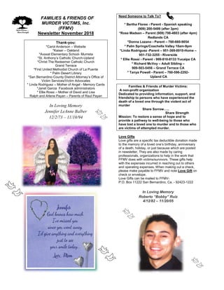 FFAMILIES & FRIENDS OF
MURDER VICTIMS, Inc.
(FFMV)
Newsletter November 2018
Thank-you:
*Carol Anderson – Website
*Kaiser – Oakland
*Avaxat Elementary School- Murrieta
*St. Anthony’s Catholic Church-Upland
*Christ The Redeemer Catholic Church
Grand Terrace
*First United Methodist Church of La Puente
* Palm Desert Library
*San Bernardino County District Attorney’s Office of
Victim Services/Victim Advocates
* Linda Rodriguez – Mother of Angel - Memory Cards
*Janet Garcia Facebook administrators
* Ellie Rossi – Mother of David and Lisa
Ralph and Arlene Payan – Parents of Raul Payan
In Loving Memory
Jennifer LeAnne Balber
12/2/73 – 11/10/94
Need Someone to Talk To?
* Bertha Flores - Parent - Spanish speaking
(909) 200-5499 (after 3pm)
*Rose Madsen – Parent (909) 798-4803 (after 4pm)
Redlands CA
*Donna Lozano - Parent – 760-660-9054
* Palm Springs/Coachella Valley 10am-9pm
*Linda Rodriguez -Parent – 951-369-0010-Home –
951-732-3255 - Riverside
* Ellie Rossi - Parent - 909-810-8133 Yucaipa CA
* Richard McVoy – Adult Sibling –
909-503-5456 – Grand Terrace CA
* Tanya Powell - Parent – 760-596-2292-
Upland CA
Families & Friends of Murder Victims:
A non-profit organization
Dedicated to providing information, support, and
friendship to persons who have experienced the
death of a loved one through the violent act of
murder
Share Sorrow…..
Share Strength
Mission: To restore a sense of hope and to
provide a pathway to well-being to those who
have lost a loved one to murder and to those who
are victims of attempted murder.
Love Gifts
Love gifts are a specific tax deductible donation made
to the memory of a loved one’s birthday, anniversary
of a death, holiday, or just because which are posted
in newsletter. They are also made by caring
professionals, organizations to help in the work that
FFMV does with victims/survivors. These gifts help
with the expenses incurred in reaching out to others
and operating expenses. When making out a check,
please make payable to FFMV and note Love Gift on
check or envelope.
Love Gifts can be mailed to FFMV-
P.O. Box 11222 San Bernardino, Ca. - 92423-1222
In Loving Memory
Roberto “Bobby” Ruiz
4/12/82 – 11/20/05
 