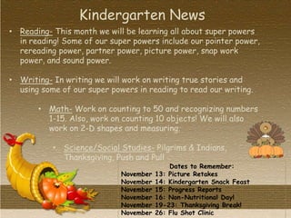 Dates to Remember:
November 13: Picture Retakes
November 14: Kindergarten Snack Feast
November 15: Progress Reports
November 16: Non-Nutritional Day!
November 19-23: Thanksgiving Break!
November 26: Flu Shot Clinic
• Reading- This month we will be learning all about super powers
in reading! Some of our super powers include our pointer power,
rereading power, partner power, picture power, snap work
power, and sound power.
• Writing- In writing we will work on writing true stories and
using some of our super powers in reading to read our writing.
• Math- Work on counting to 50 and recognizing numbers
1-15. Also, work on counting 10 objects! We will also
work on 2-D shapes and measuring.
• Science/Social Studies- Pilgrims & Indians,
Thanksgiving, Push and Pull
Kindergarten News
 