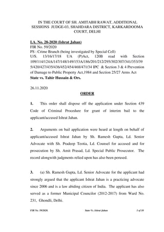  IN THE COURT OF SH. AMITABH RAWAT, ADDITIONAL
SESSIONS  JUDGE­03, SHAHDARA DISTRICT, KARKARDOOMA
COURT, DELHI
I.A. No. 28­2020 (Ishrat Jahan)
FIR No. 59/2020
PS : Crime Branch (being investigated by Special Cell)
U/S.   13/16/17/18   UA   (P)Act,   120B   read   with   Section
109/114/124A/147/148/149/153A/186/201/212/295/302/307/341/353/39
5/420/427/435/436/452/454/468/471/34 IPC  & Section 3 & 4 Prevention
of Damage to Public Property Act,1984 and Section 25/27 Arms Act
State vs. Tahir Hussain & Ors. 
26.11.2020 
ORDER
1. This order shall dispose off the application under Section 439
Code   of   Criminal   Procedure   for   grant   of   interim   bail   to   the
applicant/accused Ishrat Jahan. 
2.  Arguments on bail application were heard at length on behalf of
applicant/accused   Ishrat   Jahan   by  Sh.   Ramesh   Gupta,   Ld.   Senior
Advocate with Sh. Pradeep Teotia, Ld. Counsel for accused  and for
prosecution by Sh. Amit Prasad, Ld. Special Public Prosecutor.   The
record alongwith judgments relied upon has also been perused. 
3. (a) Sh. Ramesh Gupta, Ld. Senior Advocate for the applicant had
strongly argued that the applicant Ishrat Jahan is a practicing advocate
since 2006 and is a law abiding citizen of India.  The applicant has also
served as a former Municipal Councilor (2012­2017) from Ward No.
231,  Ghondli, Delhi.
FIR No. 59/2020. State Vs. Ishrat Jahan  1 of 10 
 