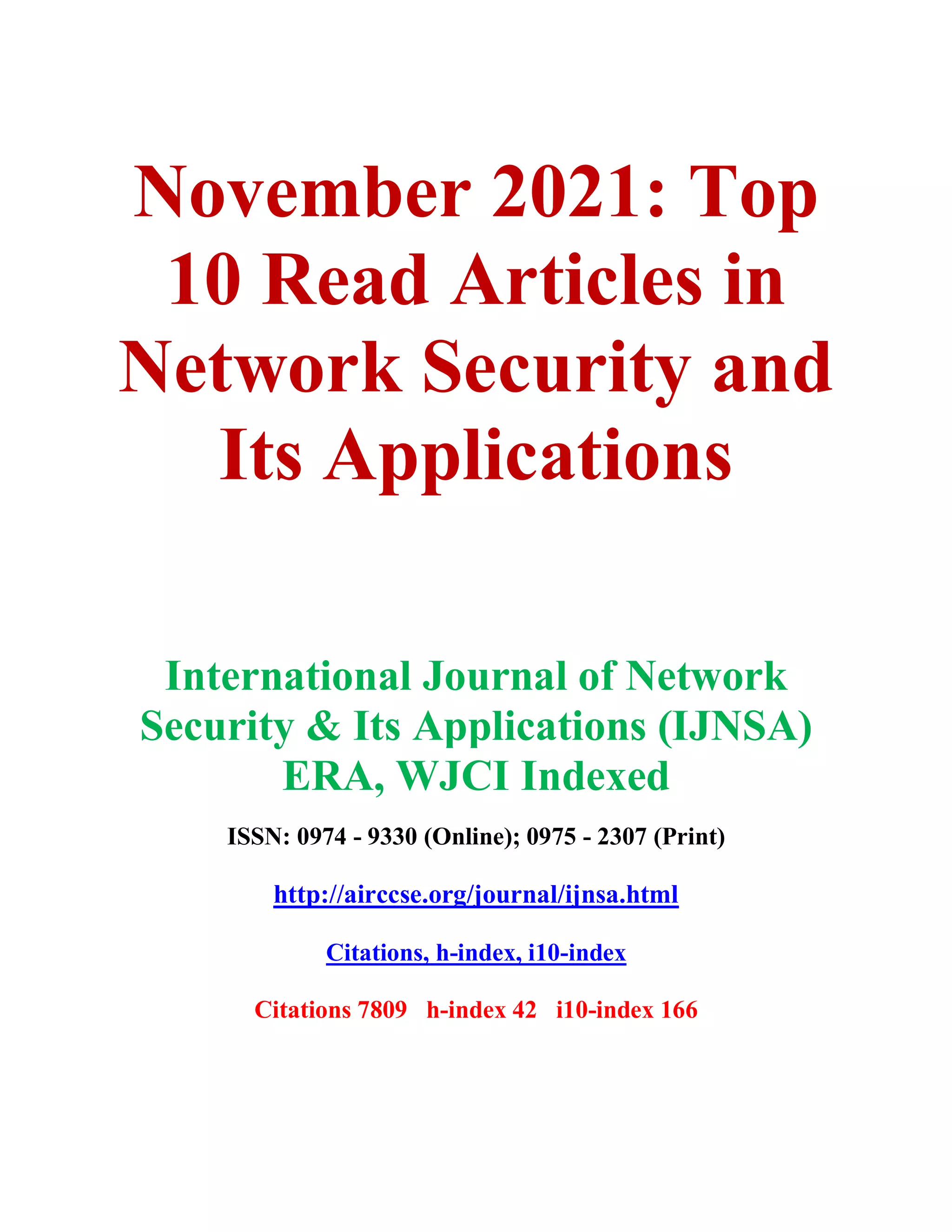 November 2021: Top
10 Read Articles in
Network Security and
Its Applications
International Journal of Network
Security & Its Applications (IJNSA)
ERA, WJCI Indexed
ISSN: 0974 - 9330 (Online); 0975 - 2307 (Print)
http://airccse.org/journal/ijnsa.html
Citations, h-index, i10-index
Citations 7809 h-index 42 i10-index 166
 