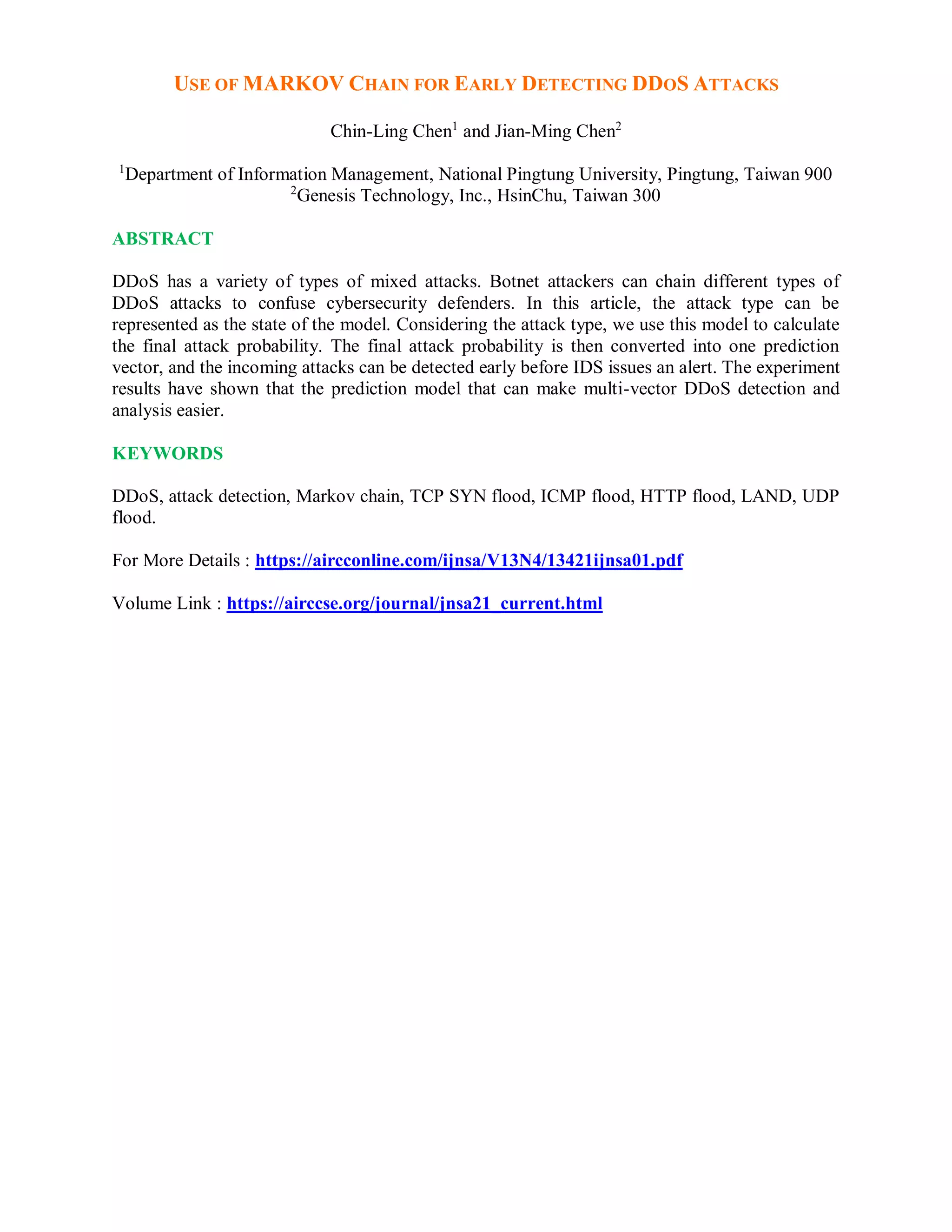 USE OF MARKOV CHAIN FOR EARLY DETECTING DDOS ATTACKS
Chin-Ling Chen1
and Jian-Ming Chen2
1
Department of Information Management, National Pingtung University, Pingtung, Taiwan 900
2
Genesis Technology, Inc., HsinChu, Taiwan 300
ABSTRACT
DDoS has a variety of types of mixed attacks. Botnet attackers can chain different types of
DDoS attacks to confuse cybersecurity defenders. In this article, the attack type can be
represented as the state of the model. Considering the attack type, we use this model to calculate
the final attack probability. The final attack probability is then converted into one prediction
vector, and the incoming attacks can be detected early before IDS issues an alert. The experiment
results have shown that the prediction model that can make multi-vector DDoS detection and
analysis easier.
KEYWORDS
DDoS, attack detection, Markov chain, TCP SYN flood, ICMP flood, HTTP flood, LAND, UDP
flood.
For More Details : https://aircconline.com/ijnsa/V13N4/13421ijnsa01.pdf
Volume Link : https://airccse.org/journal/jnsa21_current.html
 