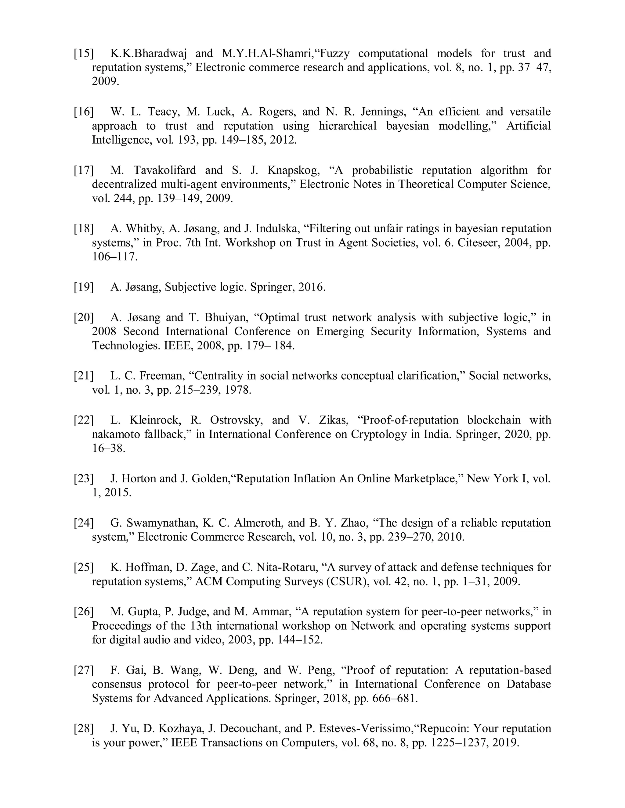 [15] K.K.Bharadwaj and M.Y.H.Al-Shamri,“Fuzzy computational models for trust and
reputation systems,” Electronic commerce research and applications, vol. 8, no. 1, pp. 37–47,
2009.
[16] W. L. Teacy, M. Luck, A. Rogers, and N. R. Jennings, “An efficient and versatile
approach to trust and reputation using hierarchical bayesian modelling,” Artificial
Intelligence, vol. 193, pp. 149–185, 2012.
[17] M. Tavakolifard and S. J. Knapskog, “A probabilistic reputation algorithm for
decentralized multi-agent environments,” Electronic Notes in Theoretical Computer Science,
vol. 244, pp. 139–149, 2009.
[18] A. Whitby, A. Jøsang, and J. Indulska, “Filtering out unfair ratings in bayesian reputation
systems,” in Proc. 7th Int. Workshop on Trust in Agent Societies, vol. 6. Citeseer, 2004, pp.
106–117.
[19] A. Jøsang, Subjective logic. Springer, 2016.
[20] A. Jøsang and T. Bhuiyan, “Optimal trust network analysis with subjective logic,” in
2008 Second International Conference on Emerging Security Information, Systems and
Technologies. IEEE, 2008, pp. 179– 184.
[21] L. C. Freeman, “Centrality in social networks conceptual clarification,” Social networks,
vol. 1, no. 3, pp. 215–239, 1978.
[22] L. Kleinrock, R. Ostrovsky, and V. Zikas, “Proof-of-reputation blockchain with
nakamoto fallback,” in International Conference on Cryptology in India. Springer, 2020, pp.
16–38.
[23] J. Horton and J. Golden,“Reputation Inflation An Online Marketplace,” New York I, vol.
1, 2015.
[24] G. Swamynathan, K. C. Almeroth, and B. Y. Zhao, “The design of a reliable reputation
system,” Electronic Commerce Research, vol. 10, no. 3, pp. 239–270, 2010.
[25] K. Hoffman, D. Zage, and C. Nita-Rotaru, “A survey of attack and defense techniques for
reputation systems,” ACM Computing Surveys (CSUR), vol. 42, no. 1, pp. 1–31, 2009.
[26] M. Gupta, P. Judge, and M. Ammar, “A reputation system for peer-to-peer networks,” in
Proceedings of the 13th international workshop on Network and operating systems support
for digital audio and video, 2003, pp. 144–152.
[27] F. Gai, B. Wang, W. Deng, and W. Peng, “Proof of reputation: A reputation-based
consensus protocol for peer-to-peer network,” in International Conference on Database
Systems for Advanced Applications. Springer, 2018, pp. 666–681.
[28] J. Yu, D. Kozhaya, J. Decouchant, and P. Esteves-Verissimo,“Repucoin: Your reputation
is your power,” IEEE Transactions on Computers, vol. 68, no. 8, pp. 1225–1237, 2019.
 