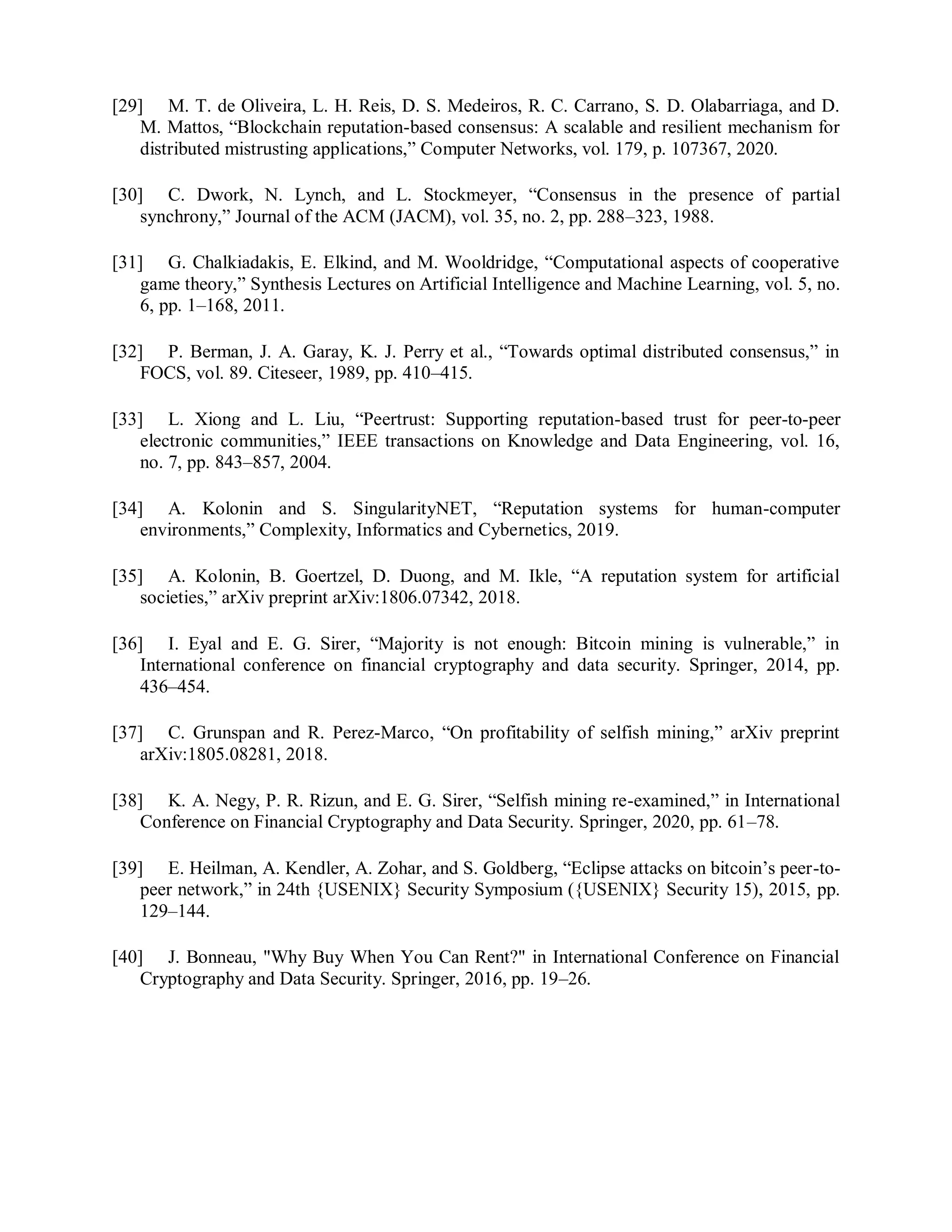 [29] M. T. de Oliveira, L. H. Reis, D. S. Medeiros, R. C. Carrano, S. D. Olabarriaga, and D.
M. Mattos, “Blockchain reputation-based consensus: A scalable and resilient mechanism for
distributed mistrusting applications,” Computer Networks, vol. 179, p. 107367, 2020.
[30] C. Dwork, N. Lynch, and L. Stockmeyer, “Consensus in the presence of partial
synchrony,” Journal of the ACM (JACM), vol. 35, no. 2, pp. 288–323, 1988.
[31] G. Chalkiadakis, E. Elkind, and M. Wooldridge, “Computational aspects of cooperative
game theory,” Synthesis Lectures on Artificial Intelligence and Machine Learning, vol. 5, no.
6, pp. 1–168, 2011.
[32] P. Berman, J. A. Garay, K. J. Perry et al., “Towards optimal distributed consensus,” in
FOCS, vol. 89. Citeseer, 1989, pp. 410–415.
[33] L. Xiong and L. Liu, “Peertrust: Supporting reputation-based trust for peer-to-peer
electronic communities,” IEEE transactions on Knowledge and Data Engineering, vol. 16,
no. 7, pp. 843–857, 2004.
[34] A. Kolonin and S. SingularityNET, “Reputation systems for human-computer
environments,” Complexity, Informatics and Cybernetics, 2019.
[35] A. Kolonin, B. Goertzel, D. Duong, and M. Ikle, “A reputation system for artificial
societies,” arXiv preprint arXiv:1806.07342, 2018.
[36] I. Eyal and E. G. Sirer, “Majority is not enough: Bitcoin mining is vulnerable,” in
International conference on financial cryptography and data security. Springer, 2014, pp.
436–454.
[37] C. Grunspan and R. Perez-Marco, “On profitability of selfish mining,” arXiv preprint
arXiv:1805.08281, 2018.
[38] K. A. Negy, P. R. Rizun, and E. G. Sirer, “Selfish mining re-examined,” in International
Conference on Financial Cryptography and Data Security. Springer, 2020, pp. 61–78.
[39] E. Heilman, A. Kendler, A. Zohar, and S. Goldberg, “Eclipse attacks on bitcoin’s peer-to-
peer network,” in 24th {USENIX} Security Symposium ({USENIX} Security 15), 2015, pp.
129–144.
[40] J. Bonneau, "Why Buy When You Can Rent?" in International Conference on Financial
Cryptography and Data Security. Springer, 2016, pp. 19–26.
 