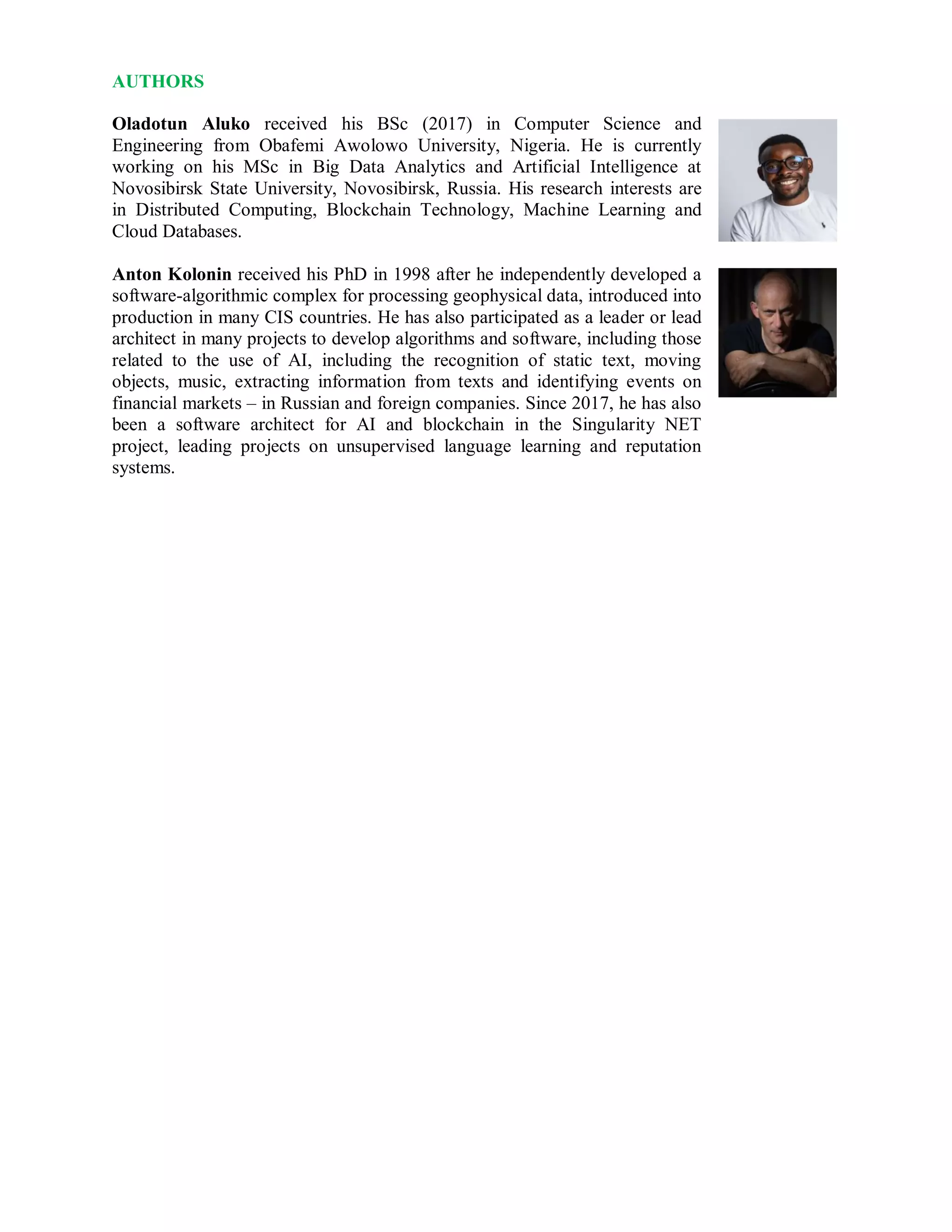 AUTHORS
Oladotun Aluko received his BSc (2017) in Computer Science and
Engineering from Obafemi Awolowo University, Nigeria. He is currently
working on his MSc in Big Data Analytics and Artificial Intelligence at
Novosibirsk State University, Novosibirsk, Russia. His research interests are
in Distributed Computing, Blockchain Technology, Machine Learning and
Cloud Databases.
Anton Kolonin received his PhD in 1998 after he independently developed a
software-algorithmic complex for processing geophysical data, introduced into
production in many CIS countries. He has also participated as a leader or lead
architect in many projects to develop algorithms and software, including those
related to the use of AI, including the recognition of static text, moving
objects, music, extracting information from texts and identifying events on
financial markets – in Russian and foreign companies. Since 2017, he has also
been a software architect for AI and blockchain in the Singularity NET
project, leading projects on unsupervised language learning and reputation
systems.
 