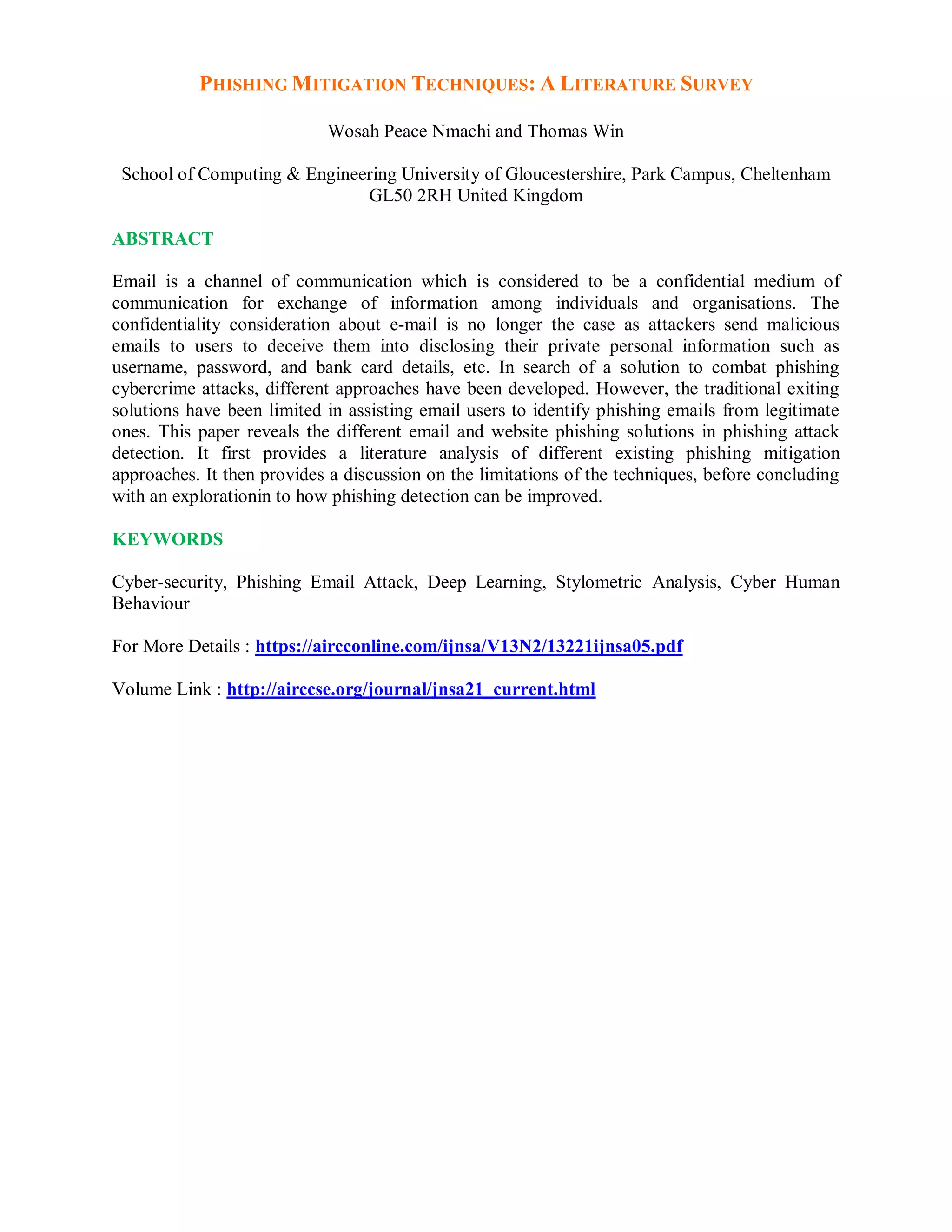 PHISHING MITIGATION TECHNIQUES: A LITERATURE SURVEY
Wosah Peace Nmachi and Thomas Win
School of Computing & Engineering University of Gloucestershire, Park Campus, Cheltenham
GL50 2RH United Kingdom
ABSTRACT
Email is a channel of communication which is considered to be a confidential medium of
communication for exchange of information among individuals and organisations. The
confidentiality consideration about e-mail is no longer the case as attackers send malicious
emails to users to deceive them into disclosing their private personal information such as
username, password, and bank card details, etc. In search of a solution to combat phishing
cybercrime attacks, different approaches have been developed. However, the traditional exiting
solutions have been limited in assisting email users to identify phishing emails from legitimate
ones. This paper reveals the different email and website phishing solutions in phishing attack
detection. It first provides a literature analysis of different existing phishing mitigation
approaches. It then provides a discussion on the limitations of the techniques, before concluding
with an explorationin to how phishing detection can be improved.
KEYWORDS
Cyber-security, Phishing Email Attack, Deep Learning, Stylometric Analysis, Cyber Human
Behaviour
For More Details : https://aircconline.com/ijnsa/V13N2/13221ijnsa05.pdf
Volume Link : http://airccse.org/journal/jnsa21_current.html
 