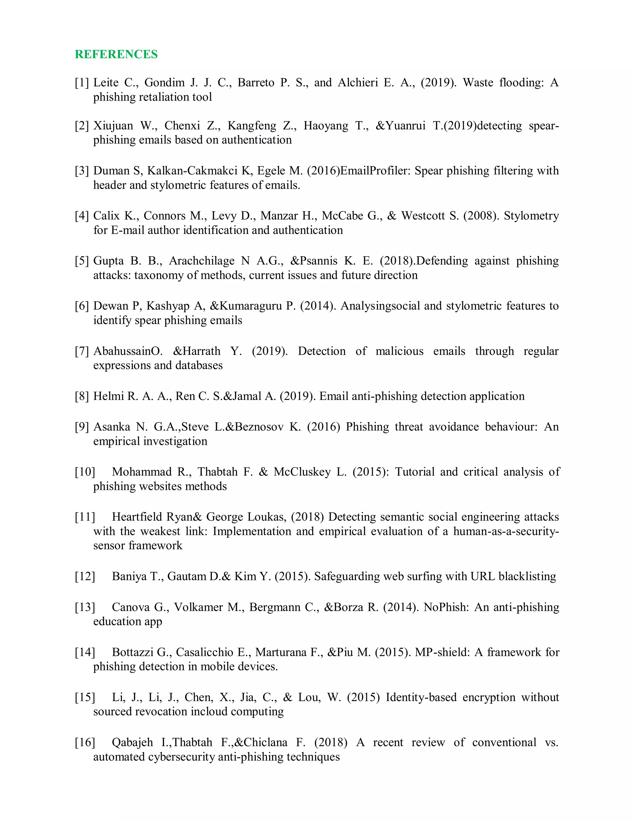 REFERENCES
[1] Leite C., Gondim J. J. C., Barreto P. S., and Alchieri E. A., (2019). Waste flooding: A
phishing retaliation tool
[2] Xiujuan W., Chenxi Z., Kangfeng Z., Haoyang T., &Yuanrui T.(2019)detecting spear-
phishing emails based on authentication
[3] Duman S, Kalkan-Cakmakci K, Egele M. (2016)EmailProfiler: Spear phishing filtering with
header and stylometric features of emails.
[4] Calix K., Connors M., Levy D., Manzar H., McCabe G., & Westcott S. (2008). Stylometry
for E-mail author identification and authentication
[5] Gupta B. B., Arachchilage N A.G., &Psannis K. E. (2018).Defending against phishing
attacks: taxonomy of methods, current issues and future direction
[6] Dewan P, Kashyap A, &Kumaraguru P. (2014). Analysingsocial and stylometric features to
identify spear phishing emails
[7] AbahussainO. &Harrath Y. (2019). Detection of malicious emails through regular
expressions and databases
[8] Helmi R. A. A., Ren C. S.&Jamal A. (2019). Email anti-phishing detection application
[9] Asanka N. G.A.,Steve L.&Beznosov K. (2016) Phishing threat avoidance behaviour: An
empirical investigation
[10] Mohammad R., Thabtah F. & McCluskey L. (2015): Tutorial and critical analysis of
phishing websites methods
[11] Heartfield Ryan& George Loukas, (2018) Detecting semantic social engineering attacks
with the weakest link: Implementation and empirical evaluation of a human-as-a-security-
sensor framework
[12] Baniya T., Gautam D.& Kim Y. (2015). Safeguarding web surfing with URL blacklisting
[13] Canova G., Volkamer M., Bergmann C., &Borza R. (2014). NoPhish: An anti-phishing
education app
[14] Bottazzi G., Casalicchio E., Marturana F., &Piu M. (2015). MP-shield: A framework for
phishing detection in mobile devices.
[15] Li, J., Li, J., Chen, X., Jia, C., & Lou, W. (2015) Identity-based encryption without
sourced revocation incloud computing
[16] Qabajeh I.,Thabtah F.,&Chiclana F. (2018) A recent review of conventional vs.
automated cybersecurity anti-phishing techniques
 