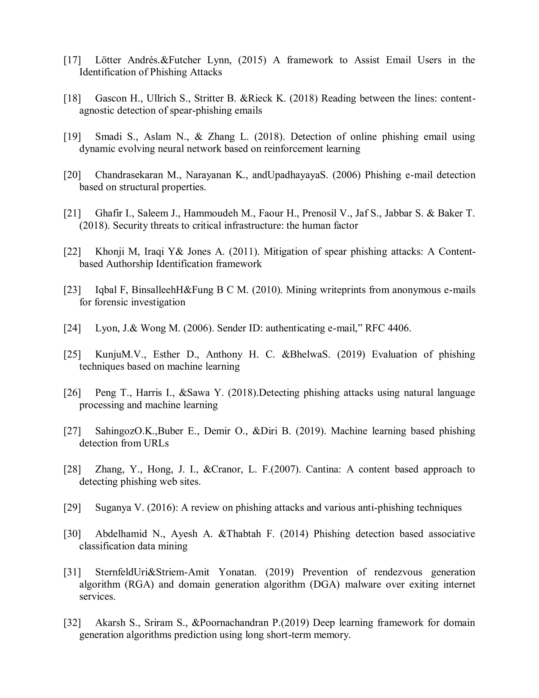 [17] Lötter Andrés.&Futcher Lynn, (2015) A framework to Assist Email Users in the
Identification of Phishing Attacks
[18] Gascon H., Ullrich S., Stritter B. &Rieck K. (2018) Reading between the lines: content-
agnostic detection of spear-phishing emails
[19] Smadi S., Aslam N., & Zhang L. (2018). Detection of online phishing email using
dynamic evolving neural network based on reinforcement learning
[20] Chandrasekaran M., Narayanan K., andUpadhayayaS. (2006) Phishing e-mail detection
based on structural properties.
[21] Ghafir I., Saleem J., Hammoudeh M., Faour H., Prenosil V., Jaf S., Jabbar S. & Baker T.
(2018). Security threats to critical infrastructure: the human factor
[22] Khonji M, Iraqi Y& Jones A. (2011). Mitigation of spear phishing attacks: A Content-
based Authorship Identification framework
[23] Iqbal F, BinsalleehH&Fung B C M. (2010). Mining writeprints from anonymous e-mails
for forensic investigation
[24] Lyon, J.& Wong M. (2006). Sender ID: authenticating e-mail,” RFC 4406.
[25] KunjuM.V., Esther D., Anthony H. C. &BhelwaS. (2019) Evaluation of phishing
techniques based on machine learning
[26] Peng T., Harris I., &Sawa Y. (2018).Detecting phishing attacks using natural language
processing and machine learning
[27] SahingozO.K.,Buber E., Demir O., &Diri B. (2019). Machine learning based phishing
detection from URLs
[28] Zhang, Y., Hong, J. I., &Cranor, L. F.(2007). Cantina: A content based approach to
detecting phishing web sites.
[29] Suganya V. (2016): A review on phishing attacks and various anti-phishing techniques
[30] Abdelhamid N., Ayesh A. &Thabtah F. (2014) Phishing detection based associative
classification data mining
[31] SternfeldUri&Striem-Amit Yonatan. (2019) Prevention of rendezvous generation
algorithm (RGA) and domain generation algorithm (DGA) malware over exiting internet
services.
[32] Akarsh S., Sriram S., &Poornachandran P.(2019) Deep learning framework for domain
generation algorithms prediction using long short-term memory.
 