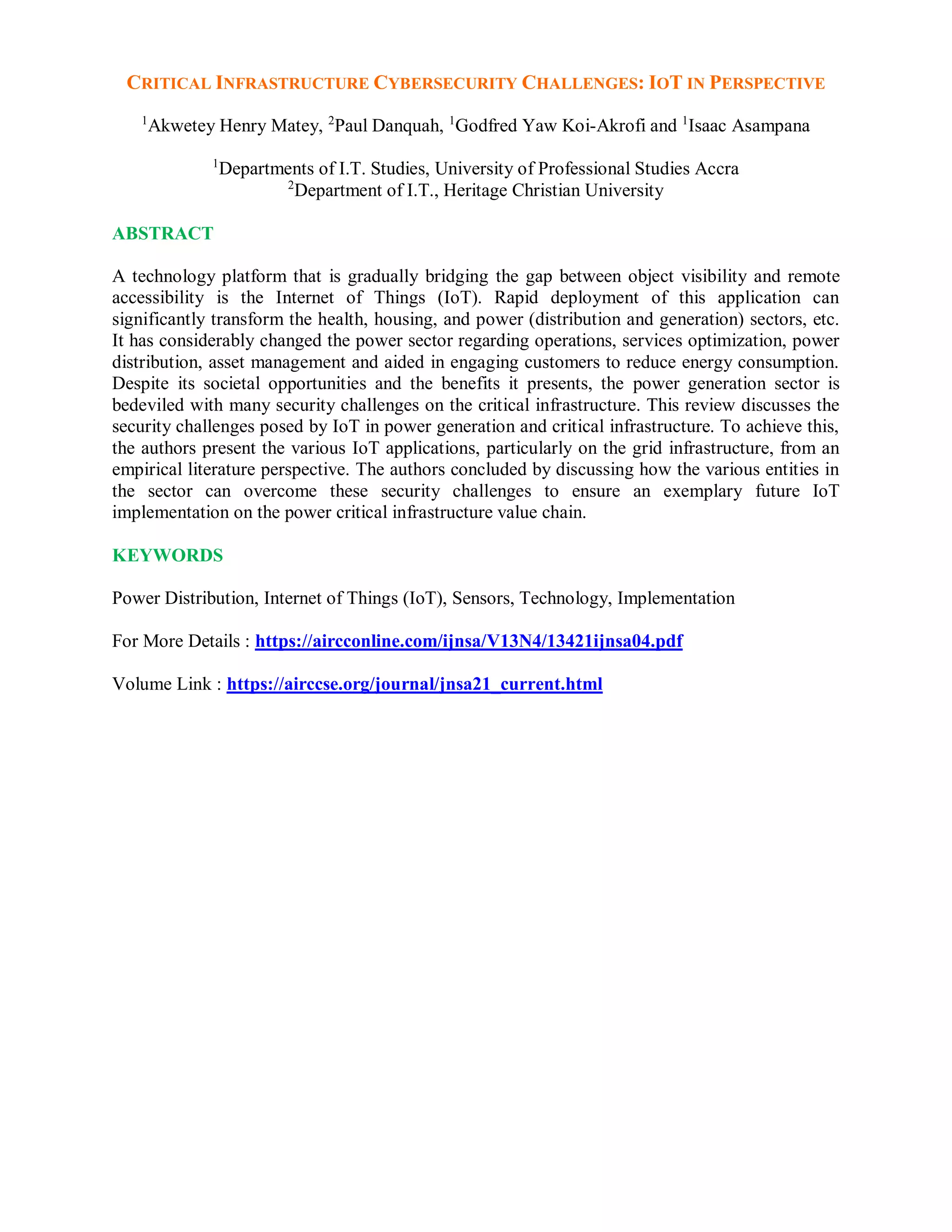 CRITICAL INFRASTRUCTURE CYBERSECURITY CHALLENGES: IOT IN PERSPECTIVE
1
Akwetey Henry Matey, 2
Paul Danquah, 1
Godfred Yaw Koi-Akrofi and 1
Isaac Asampana
1
Departments of I.T. Studies, University of Professional Studies Accra
2
Department of I.T., Heritage Christian University
ABSTRACT
A technology platform that is gradually bridging the gap between object visibility and remote
accessibility is the Internet of Things (IoT). Rapid deployment of this application can
significantly transform the health, housing, and power (distribution and generation) sectors, etc.
It has considerably changed the power sector regarding operations, services optimization, power
distribution, asset management and aided in engaging customers to reduce energy consumption.
Despite its societal opportunities and the benefits it presents, the power generation sector is
bedeviled with many security challenges on the critical infrastructure. This review discusses the
security challenges posed by IoT in power generation and critical infrastructure. To achieve this,
the authors present the various IoT applications, particularly on the grid infrastructure, from an
empirical literature perspective. The authors concluded by discussing how the various entities in
the sector can overcome these security challenges to ensure an exemplary future IoT
implementation on the power critical infrastructure value chain.
KEYWORDS
Power Distribution, Internet of Things (IoT), Sensors, Technology, Implementation
For More Details : https://aircconline.com/ijnsa/V13N4/13421ijnsa04.pdf
Volume Link : https://airccse.org/journal/jnsa21_current.html
 