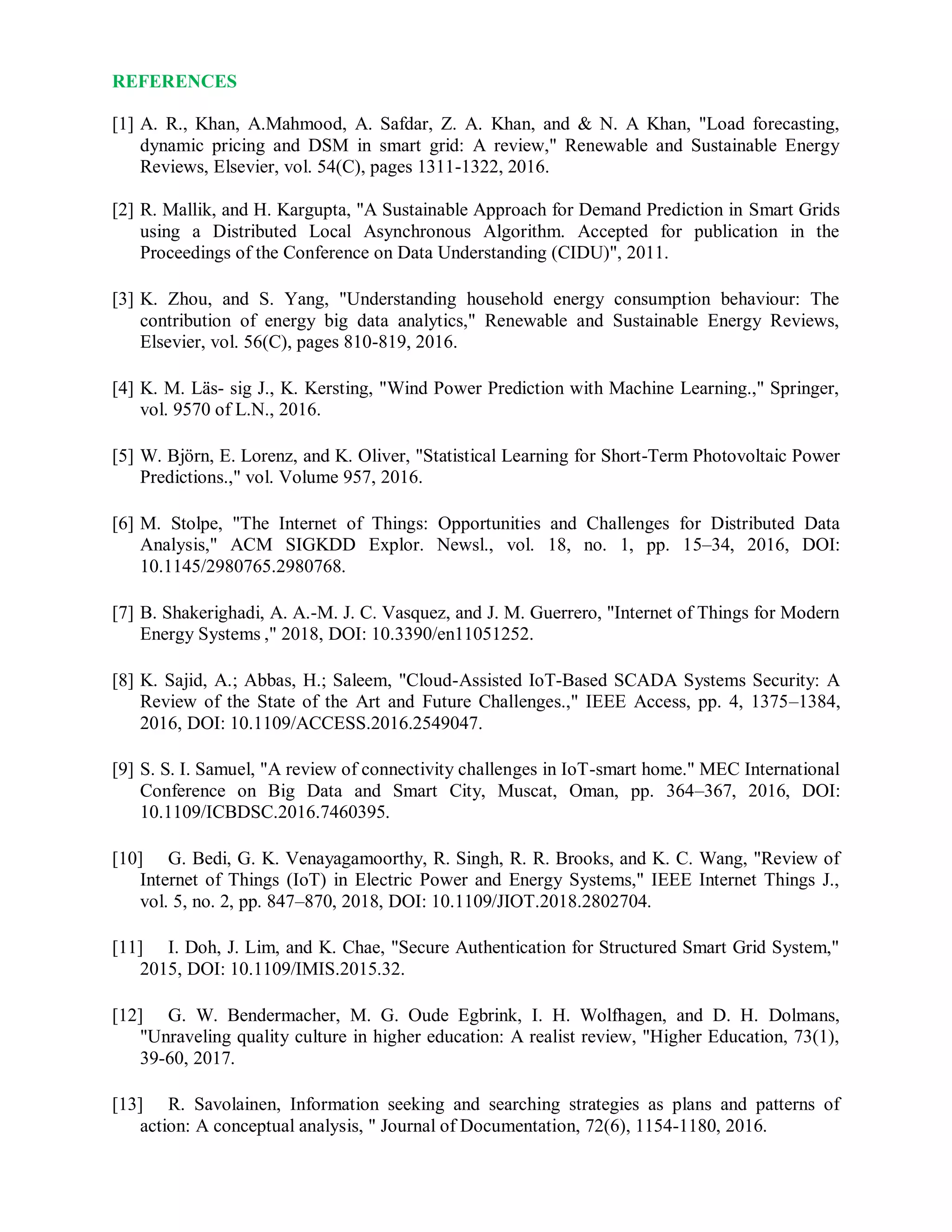REFERENCES
[1] A. R., Khan, A.Mahmood, A. Safdar, Z. A. Khan, and & N. A Khan, "Load forecasting,
dynamic pricing and DSM in smart grid: A review," Renewable and Sustainable Energy
Reviews, Elsevier, vol. 54(C), pages 1311-1322, 2016.
[2] R. Mallik, and H. Kargupta, "A Sustainable Approach for Demand Prediction in Smart Grids
using a Distributed Local Asynchronous Algorithm. Accepted for publication in the
Proceedings of the Conference on Data Understanding (CIDU)", 2011.
[3] K. Zhou, and S. Yang, "Understanding household energy consumption behaviour: The
contribution of energy big data analytics," Renewable and Sustainable Energy Reviews,
Elsevier, vol. 56(C), pages 810-819, 2016.
[4] K. M. Läs- sig J., K. Kersting, "Wind Power Prediction with Machine Learning.," Springer,
vol. 9570 of L.N., 2016.
[5] W. Björn, E. Lorenz, and K. Oliver, "Statistical Learning for Short-Term Photovoltaic Power
Predictions.," vol. Volume 957, 2016.
[6] M. Stolpe, "The Internet of Things: Opportunities and Challenges for Distributed Data
Analysis," ACM SIGKDD Explor. Newsl., vol. 18, no. 1, pp. 15–34, 2016, DOI:
10.1145/2980765.2980768.
[7] B. Shakerighadi, A. A.-M. J. C. Vasquez, and J. M. Guerrero, "Internet of Things for Modern
Energy Systems ," 2018, DOI: 10.3390/en11051252.
[8] K. Sajid, A.; Abbas, H.; Saleem, "Cloud-Assisted IoT-Based SCADA Systems Security: A
Review of the State of the Art and Future Challenges.," IEEE Access, pp. 4, 1375–1384,
2016, DOI: 10.1109/ACCESS.2016.2549047.
[9] S. S. I. Samuel, "A review of connectivity challenges in IoT-smart home." MEC International
Conference on Big Data and Smart City, Muscat, Oman, pp. 364–367, 2016, DOI:
10.1109/ICBDSC.2016.7460395.
[10] G. Bedi, G. K. Venayagamoorthy, R. Singh, R. R. Brooks, and K. C. Wang, "Review of
Internet of Things (IoT) in Electric Power and Energy Systems," IEEE Internet Things J.,
vol. 5, no. 2, pp. 847–870, 2018, DOI: 10.1109/JIOT.2018.2802704.
[11] I. Doh, J. Lim, and K. Chae, "Secure Authentication for Structured Smart Grid System,"
2015, DOI: 10.1109/IMIS.2015.32.
[12] G. W. Bendermacher, M. G. Oude Egbrink, I. H. Wolfhagen, and D. H. Dolmans,
"Unraveling quality culture in higher education: A realist review, "Higher Education, 73(1),
39-60, 2017.
[13] R. Savolainen, Information seeking and searching strategies as plans and patterns of
action: A conceptual analysis, " Journal of Documentation, 72(6), 1154-1180, 2016.
 