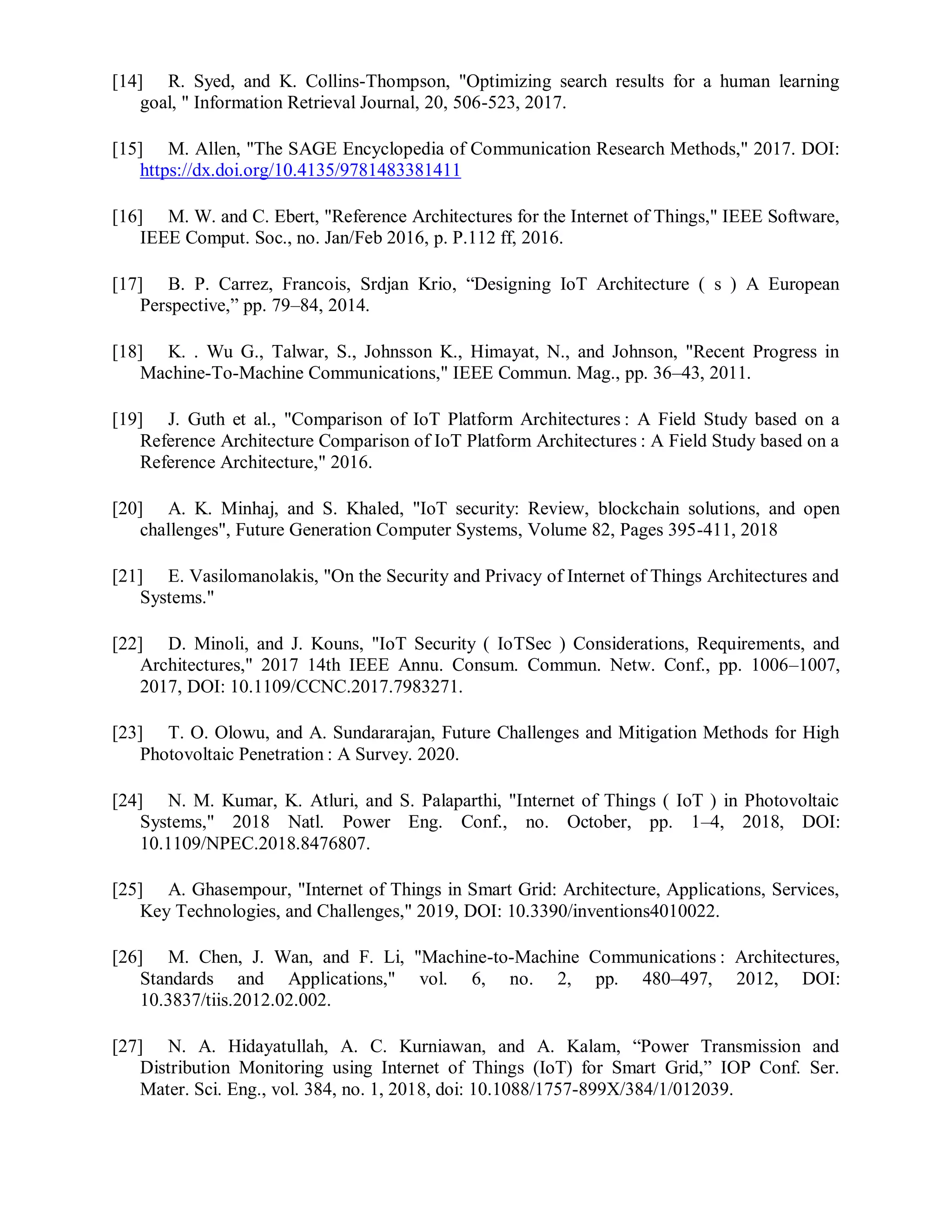 [14] R. Syed, and K. Collins-Thompson, "Optimizing search results for a human learning
goal, " Information Retrieval Journal, 20, 506-523, 2017.
[15] M. Allen, "The SAGE Encyclopedia of Communication Research Methods," 2017. DOI:
https://dx.doi.org/10.4135/9781483381411
[16] M. W. and C. Ebert, "Reference Architectures for the Internet of Things," IEEE Software,
IEEE Comput. Soc., no. Jan/Feb 2016, p. P.112 ff, 2016.
[17] B. P. Carrez, Francois, Srdjan Krio, “Designing IoT Architecture ( s ) A European
Perspective,” pp. 79–84, 2014.
[18] K. . Wu G., Talwar, S., Johnsson K., Himayat, N., and Johnson, "Recent Progress in
Machine-To-Machine Communications," IEEE Commun. Mag., pp. 36–43, 2011.
[19] J. Guth et al., "Comparison of IoT Platform Architectures : A Field Study based on a
Reference Architecture Comparison of IoT Platform Architectures : A Field Study based on a
Reference Architecture," 2016.
[20] A. K. Minhaj, and S. Khaled, "IoT security: Review, blockchain solutions, and open
challenges", Future Generation Computer Systems, Volume 82, Pages 395-411, 2018
[21] E. Vasilomanolakis, "On the Security and Privacy of Internet of Things Architectures and
Systems."
[22] D. Minoli, and J. Kouns, "IoT Security ( IoTSec ) Considerations, Requirements, and
Architectures," 2017 14th IEEE Annu. Consum. Commun. Netw. Conf., pp. 1006–1007,
2017, DOI: 10.1109/CCNC.2017.7983271.
[23] T. O. Olowu, and A. Sundararajan, Future Challenges and Mitigation Methods for High
Photovoltaic Penetration : A Survey. 2020.
[24] N. M. Kumar, K. Atluri, and S. Palaparthi, "Internet of Things ( IoT ) in Photovoltaic
Systems," 2018 Natl. Power Eng. Conf., no. October, pp. 1–4, 2018, DOI:
10.1109/NPEC.2018.8476807.
[25] A. Ghasempour, "Internet of Things in Smart Grid: Architecture, Applications, Services,
Key Technologies, and Challenges," 2019, DOI: 10.3390/inventions4010022.
[26] M. Chen, J. Wan, and F. Li, "Machine-to-Machine Communications : Architectures,
Standards and Applications," vol. 6, no. 2, pp. 480–497, 2012, DOI:
10.3837/tiis.2012.02.002.
[27] N. A. Hidayatullah, A. C. Kurniawan, and A. Kalam, “Power Transmission and
Distribution Monitoring using Internet of Things (IoT) for Smart Grid,” IOP Conf. Ser.
Mater. Sci. Eng., vol. 384, no. 1, 2018, doi: 10.1088/1757-899X/384/1/012039.
 