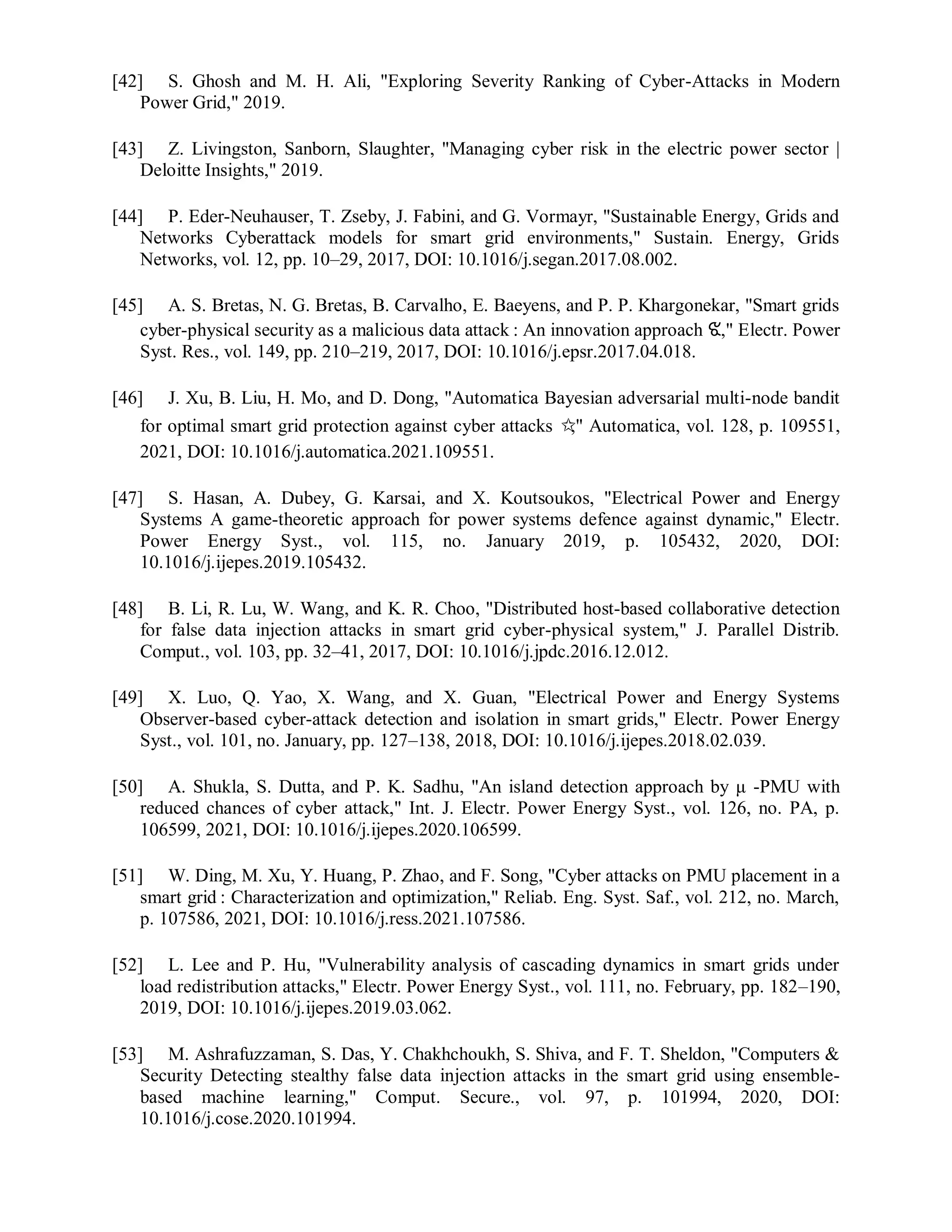 [42] S. Ghosh and M. H. Ali, "Exploring Severity Ranking of Cyber-Attacks in Modern
Power Grid," 2019.
[43] Z. Livingston, Sanborn, Slaughter, "Managing cyber risk in the electric power sector |
Deloitte Insights," 2019.
[44] P. Eder-Neuhauser, T. Zseby, J. Fabini, and G. Vormayr, "Sustainable Energy, Grids and
Networks Cyberattack models for smart grid environments," Sustain. Energy, Grids
Networks, vol. 12, pp. 10–29, 2017, DOI: 10.1016/j.segan.2017.08.002.
[45] A. S. Bretas, N. G. Bretas, B. Carvalho, E. Baeyens, and P. P. Khargonekar, "Smart grids
cyber-physical security as a malicious data attack : An innovation approach ଝ," Electr. Power
Syst. Res., vol. 149, pp. 210–219, 2017, DOI: 10.1016/j.epsr.2017.04.018.
[46] J. Xu, B. Liu, H. Mo, and D. Dong, "Automatica Bayesian adversarial multi-node bandit
for optimal smart grid protection against cyber attacks ✩
," Automatica, vol. 128, p. 109551,
2021, DOI: 10.1016/j.automatica.2021.109551.
[47] S. Hasan, A. Dubey, G. Karsai, and X. Koutsoukos, "Electrical Power and Energy
Systems A game-theoretic approach for power systems defence against dynamic," Electr.
Power Energy Syst., vol. 115, no. January 2019, p. 105432, 2020, DOI:
10.1016/j.ijepes.2019.105432.
[48] B. Li, R. Lu, W. Wang, and K. R. Choo, "Distributed host-based collaborative detection
for false data injection attacks in smart grid cyber-physical system," J. Parallel Distrib.
Comput., vol. 103, pp. 32–41, 2017, DOI: 10.1016/j.jpdc.2016.12.012.
[49] X. Luo, Q. Yao, X. Wang, and X. Guan, "Electrical Power and Energy Systems
Observer-based cyber-attack detection and isolation in smart grids," Electr. Power Energy
Syst., vol. 101, no. January, pp. 127–138, 2018, DOI: 10.1016/j.ijepes.2018.02.039.
[50] A. Shukla, S. Dutta, and P. K. Sadhu, "An island detection approach by μ -PMU with
reduced chances of cyber attack," Int. J. Electr. Power Energy Syst., vol. 126, no. PA, p.
106599, 2021, DOI: 10.1016/j.ijepes.2020.106599.
[51] W. Ding, M. Xu, Y. Huang, P. Zhao, and F. Song, "Cyber attacks on PMU placement in a
smart grid : Characterization and optimization," Reliab. Eng. Syst. Saf., vol. 212, no. March,
p. 107586, 2021, DOI: 10.1016/j.ress.2021.107586.
[52] L. Lee and P. Hu, "Vulnerability analysis of cascading dynamics in smart grids under
load redistribution attacks," Electr. Power Energy Syst., vol. 111, no. February, pp. 182–190,
2019, DOI: 10.1016/j.ijepes.2019.03.062.
[53] M. Ashrafuzzaman, S. Das, Y. Chakhchoukh, S. Shiva, and F. T. Sheldon, "Computers &
Security Detecting stealthy false data injection attacks in the smart grid using ensemble-
based machine learning," Comput. Secure., vol. 97, p. 101994, 2020, DOI:
10.1016/j.cose.2020.101994.
 