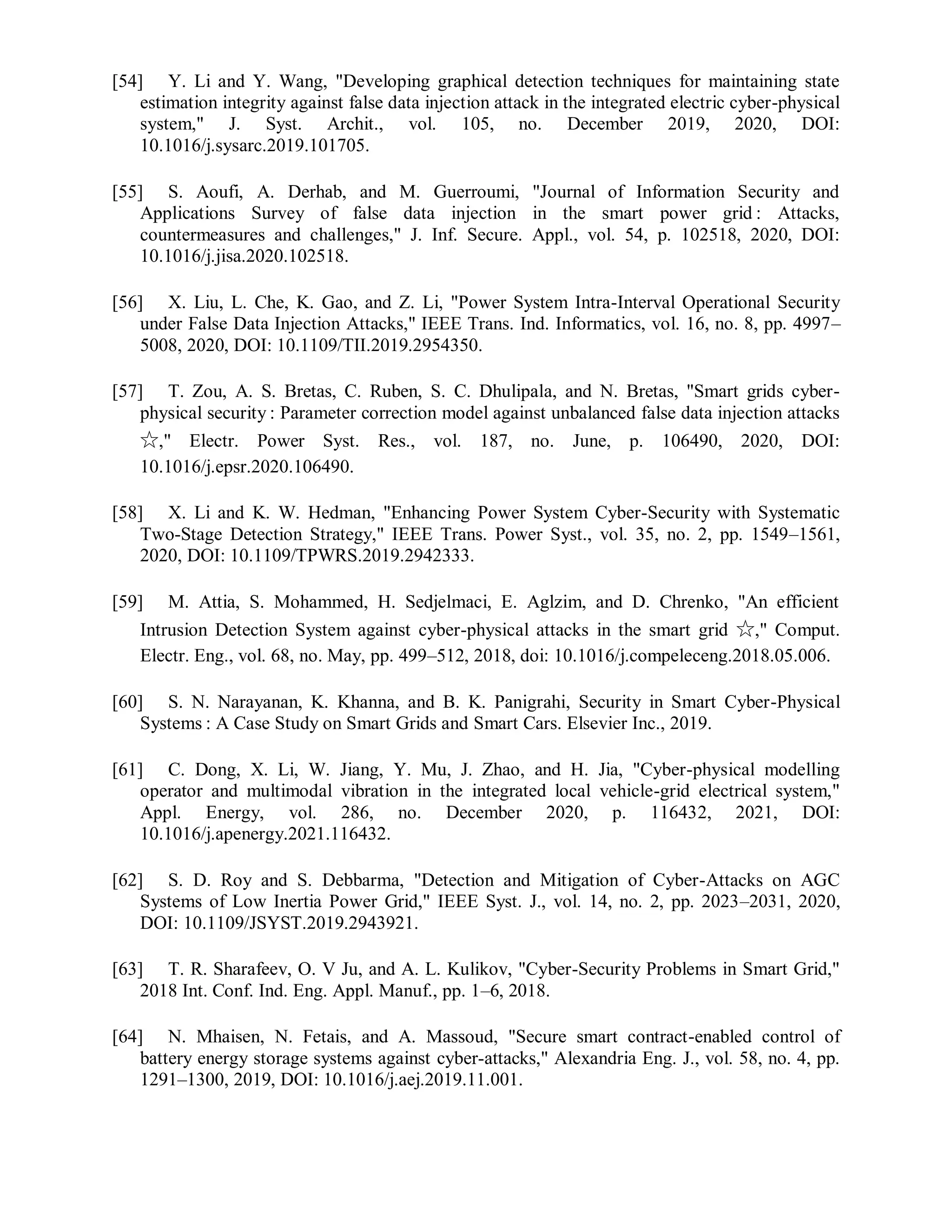 [54] Y. Li and Y. Wang, "Developing graphical detection techniques for maintaining state
estimation integrity against false data injection attack in the integrated electric cyber-physical
system," J. Syst. Archit., vol. 105, no. December 2019, 2020, DOI:
10.1016/j.sysarc.2019.101705.
[55] S. Aoufi, A. Derhab, and M. Guerroumi, "Journal of Information Security and
Applications Survey of false data injection in the smart power grid : Attacks,
countermeasures and challenges," J. Inf. Secure. Appl., vol. 54, p. 102518, 2020, DOI:
10.1016/j.jisa.2020.102518.
[56] X. Liu, L. Che, K. Gao, and Z. Li, "Power System Intra-Interval Operational Security
under False Data Injection Attacks," IEEE Trans. Ind. Informatics, vol. 16, no. 8, pp. 4997–
5008, 2020, DOI: 10.1109/TII.2019.2954350.
[57] T. Zou, A. S. Bretas, C. Ruben, S. C. Dhulipala, and N. Bretas, "Smart grids cyber-
physical security : Parameter correction model against unbalanced false data injection attacks
☆," Electr. Power Syst. Res., vol. 187, no. June, p. 106490, 2020, DOI:
10.1016/j.epsr.2020.106490.
[58] X. Li and K. W. Hedman, "Enhancing Power System Cyber-Security with Systematic
Two-Stage Detection Strategy," IEEE Trans. Power Syst., vol. 35, no. 2, pp. 1549–1561,
2020, DOI: 10.1109/TPWRS.2019.2942333.
[59] M. Attia, S. Mohammed, H. Sedjelmaci, E. Aglzim, and D. Chrenko, "An efficient
Intrusion Detection System against cyber-physical attacks in the smart grid ☆," Comput.
Electr. Eng., vol. 68, no. May, pp. 499–512, 2018, doi: 10.1016/j.compeleceng.2018.05.006.
[60] S. N. Narayanan, K. Khanna, and B. K. Panigrahi, Security in Smart Cyber-Physical
Systems : A Case Study on Smart Grids and Smart Cars. Elsevier Inc., 2019.
[61] C. Dong, X. Li, W. Jiang, Y. Mu, J. Zhao, and H. Jia, "Cyber-physical modelling
operator and multimodal vibration in the integrated local vehicle-grid electrical system,"
Appl. Energy, vol. 286, no. December 2020, p. 116432, 2021, DOI:
10.1016/j.apenergy.2021.116432.
[62] S. D. Roy and S. Debbarma, "Detection and Mitigation of Cyber-Attacks on AGC
Systems of Low Inertia Power Grid," IEEE Syst. J., vol. 14, no. 2, pp. 2023–2031, 2020,
DOI: 10.1109/JSYST.2019.2943921.
[63] T. R. Sharafeev, O. V Ju, and A. L. Kulikov, "Cyber-Security Problems in Smart Grid,"
2018 Int. Conf. Ind. Eng. Appl. Manuf., pp. 1–6, 2018.
[64] N. Mhaisen, N. Fetais, and A. Massoud, "Secure smart contract-enabled control of
battery energy storage systems against cyber-attacks," Alexandria Eng. J., vol. 58, no. 4, pp.
1291–1300, 2019, DOI: 10.1016/j.aej.2019.11.001.
 
