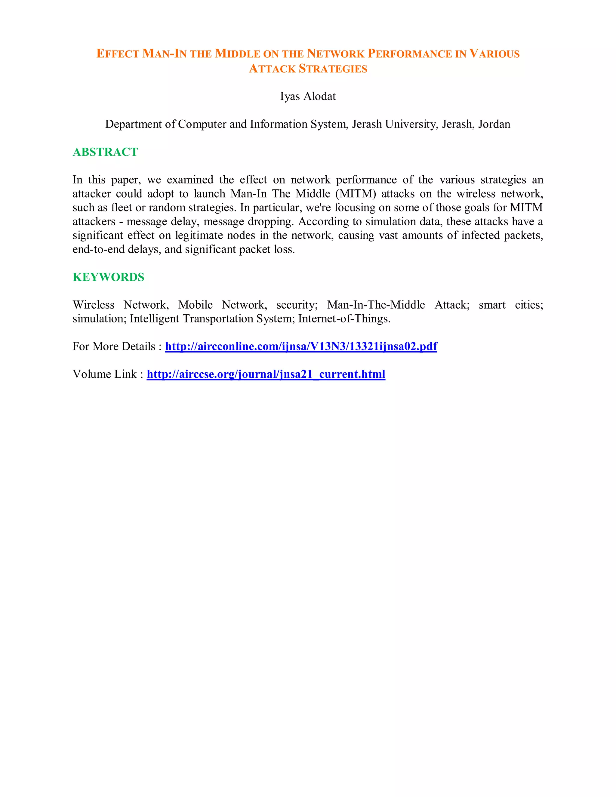 EFFECT MAN-IN THE MIDDLE ON THE NETWORK PERFORMANCE IN VARIOUS
ATTACK STRATEGIES
Iyas Alodat
Department of Computer and Information System, Jerash University, Jerash, Jordan
ABSTRACT
In this paper, we examined the effect on network performance of the various strategies an
attacker could adopt to launch Man-In The Middle (MITM) attacks on the wireless network,
such as fleet or random strategies. In particular, we're focusing on some of those goals for MITM
attackers - message delay, message dropping. According to simulation data, these attacks have a
significant effect on legitimate nodes in the network, causing vast amounts of infected packets,
end-to-end delays, and significant packet loss.
KEYWORDS
Wireless Network, Mobile Network, security; Man-In-The-Middle Attack; smart cities;
simulation; Intelligent Transportation System; Internet-of-Things.
For More Details : http://aircconline.com/ijnsa/V13N3/13321ijnsa02.pdf
Volume Link : http://airccse.org/journal/jnsa21_current.html
 