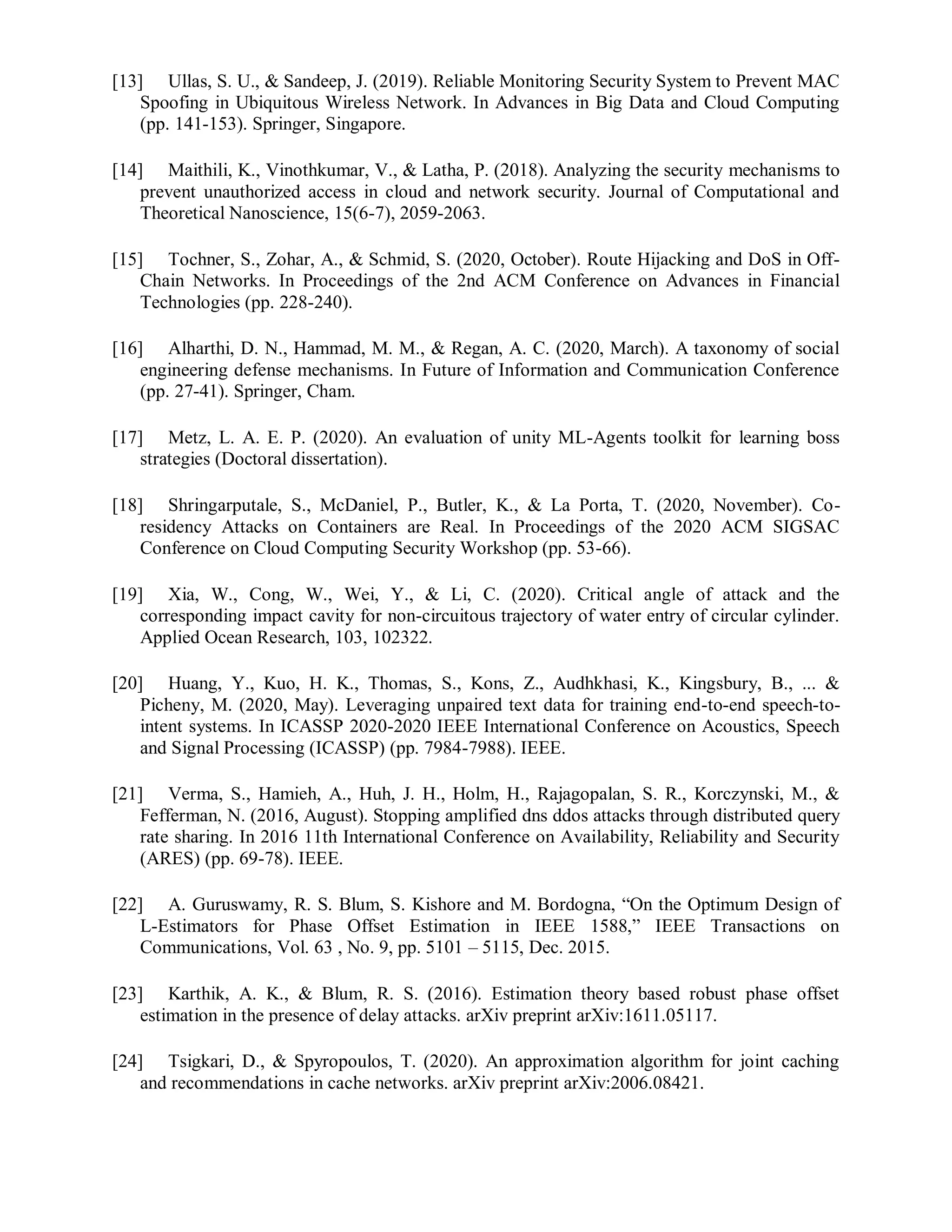 [13] Ullas, S. U., & Sandeep, J. (2019). Reliable Monitoring Security System to Prevent MAC
Spoofing in Ubiquitous Wireless Network. In Advances in Big Data and Cloud Computing
(pp. 141-153). Springer, Singapore.
[14] Maithili, K., Vinothkumar, V., & Latha, P. (2018). Analyzing the security mechanisms to
prevent unauthorized access in cloud and network security. Journal of Computational and
Theoretical Nanoscience, 15(6-7), 2059-2063.
[15] Tochner, S., Zohar, A., & Schmid, S. (2020, October). Route Hijacking and DoS in Off-
Chain Networks. In Proceedings of the 2nd ACM Conference on Advances in Financial
Technologies (pp. 228-240).
[16] Alharthi, D. N., Hammad, M. M., & Regan, A. C. (2020, March). A taxonomy of social
engineering defense mechanisms. In Future of Information and Communication Conference
(pp. 27-41). Springer, Cham.
[17] Metz, L. A. E. P. (2020). An evaluation of unity ML-Agents toolkit for learning boss
strategies (Doctoral dissertation).
[18] Shringarputale, S., McDaniel, P., Butler, K., & La Porta, T. (2020, November). Co-
residency Attacks on Containers are Real. In Proceedings of the 2020 ACM SIGSAC
Conference on Cloud Computing Security Workshop (pp. 53-66).
[19] Xia, W., Cong, W., Wei, Y., & Li, C. (2020). Critical angle of attack and the
corresponding impact cavity for non-circuitous trajectory of water entry of circular cylinder.
Applied Ocean Research, 103, 102322.
[20] Huang, Y., Kuo, H. K., Thomas, S., Kons, Z., Audhkhasi, K., Kingsbury, B., ... &
Picheny, M. (2020, May). Leveraging unpaired text data for training end-to-end speech-to-
intent systems. In ICASSP 2020-2020 IEEE International Conference on Acoustics, Speech
and Signal Processing (ICASSP) (pp. 7984-7988). IEEE.
[21] Verma, S., Hamieh, A., Huh, J. H., Holm, H., Rajagopalan, S. R., Korczynski, M., &
Fefferman, N. (2016, August). Stopping amplified dns ddos attacks through distributed query
rate sharing. In 2016 11th International Conference on Availability, Reliability and Security
(ARES) (pp. 69-78). IEEE.
[22] A. Guruswamy, R. S. Blum, S. Kishore and M. Bordogna, “On the Optimum Design of
L-Estimators for Phase Offset Estimation in IEEE 1588,” IEEE Transactions on
Communications, Vol. 63 , No. 9, pp. 5101 – 5115, Dec. 2015.
[23] Karthik, A. K., & Blum, R. S. (2016). Estimation theory based robust phase offset
estimation in the presence of delay attacks. arXiv preprint arXiv:1611.05117.
[24] Tsigkari, D., & Spyropoulos, T. (2020). An approximation algorithm for joint caching
and recommendations in cache networks. arXiv preprint arXiv:2006.08421.
 