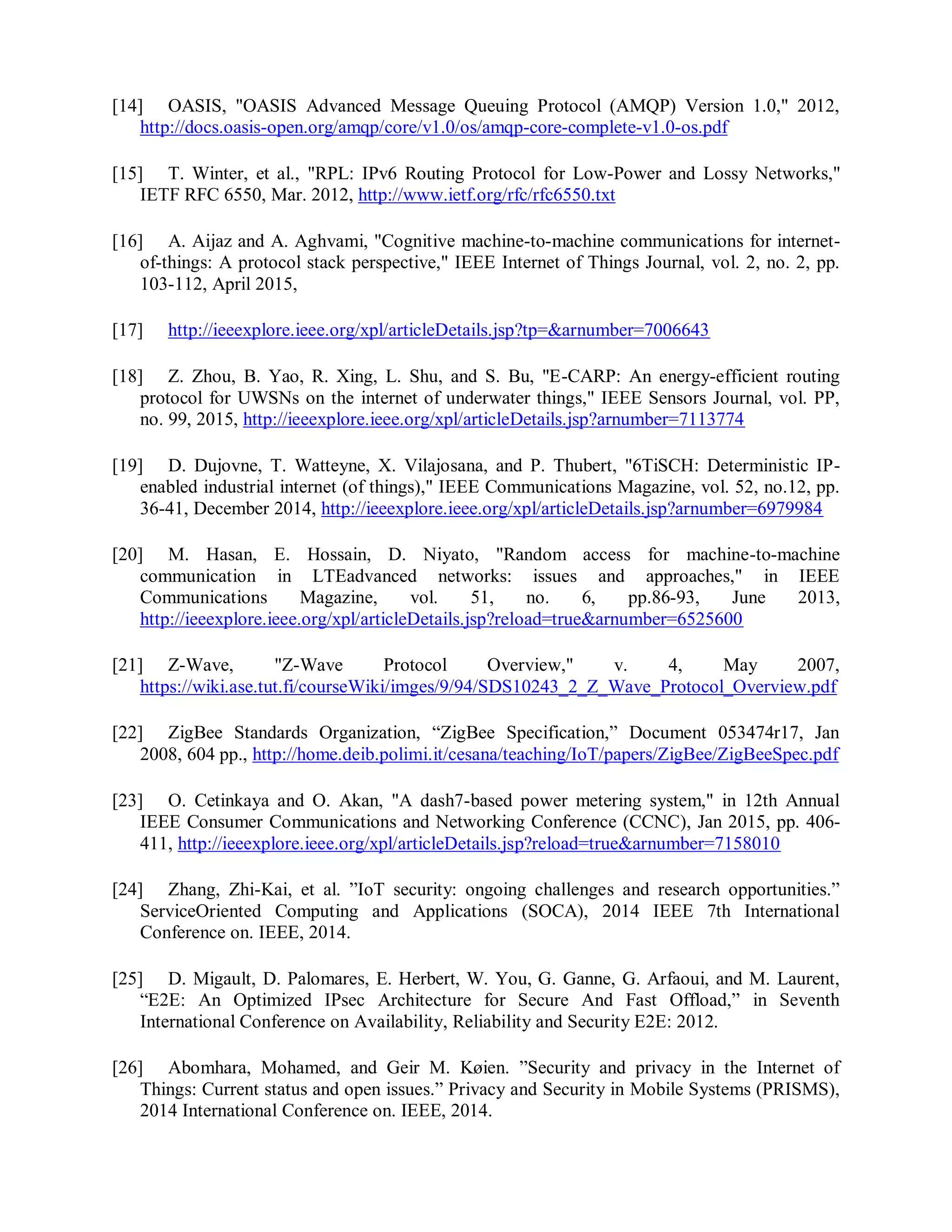 [14] OASIS, "OASIS Advanced Message Queuing Protocol (AMQP) Version 1.0," 2012,
http://docs.oasis-open.org/amqp/core/v1.0/os/amqp-core-complete-v1.0-os.pdf
[15] T. Winter, et al., "RPL: IPv6 Routing Protocol for Low-Power and Lossy Networks,"
IETF RFC 6550, Mar. 2012, http://www.ietf.org/rfc/rfc6550.txt
[16] A. Aijaz and A. Aghvami, "Cognitive machine-to-machine communications for internet-
of-things: A protocol stack perspective," IEEE Internet of Things Journal, vol. 2, no. 2, pp.
103-112, April 2015,
[17] http://ieeexplore.ieee.org/xpl/articleDetails.jsp?tp=&arnumber=7006643
[18] Z. Zhou, B. Yao, R. Xing, L. Shu, and S. Bu, "E-CARP: An energy-efficient routing
protocol for UWSNs on the internet of underwater things," IEEE Sensors Journal, vol. PP,
no. 99, 2015, http://ieeexplore.ieee.org/xpl/articleDetails.jsp?arnumber=7113774
[19] D. Dujovne, T. Watteyne, X. Vilajosana, and P. Thubert, "6TiSCH: Deterministic IP-
enabled industrial internet (of things)," IEEE Communications Magazine, vol. 52, no.12, pp.
36-41, December 2014, http://ieeexplore.ieee.org/xpl/articleDetails.jsp?arnumber=6979984
[20] M. Hasan, E. Hossain, D. Niyato, "Random access for machine-to-machine
communication in LTEadvanced networks: issues and approaches," in IEEE
Communications Magazine, vol. 51, no. 6, pp.86-93, June 2013,
http://ieeexplore.ieee.org/xpl/articleDetails.jsp?reload=true&arnumber=6525600
[21] Z-Wave, "Z-Wave Protocol Overview," v. 4, May 2007,
https://wiki.ase.tut.fi/courseWiki/imges/9/94/SDS10243_2_Z_Wave_Protocol_Overview.pdf
[22] ZigBee Standards Organization, “ZigBee Specification,” Document 053474r17, Jan
2008, 604 pp., http://home.deib.polimi.it/cesana/teaching/IoT/papers/ZigBee/ZigBeeSpec.pdf
[23] O. Cetinkaya and O. Akan, "A dash7-based power metering system," in 12th Annual
IEEE Consumer Communications and Networking Conference (CCNC), Jan 2015, pp. 406-
411, http://ieeexplore.ieee.org/xpl/articleDetails.jsp?reload=true&arnumber=7158010
[24] Zhang, Zhi-Kai, et al. ”IoT security: ongoing challenges and research opportunities.”
ServiceOriented Computing and Applications (SOCA), 2014 IEEE 7th International
Conference on. IEEE, 2014.
[25] D. Migault, D. Palomares, E. Herbert, W. You, G. Ganne, G. Arfaoui, and M. Laurent,
“E2E: An Optimized IPsec Architecture for Secure And Fast Offload,” in Seventh
International Conference on Availability, Reliability and Security E2E: 2012.
[26] Abomhara, Mohamed, and Geir M. Køien. ”Security and privacy in the Internet of
Things: Current status and open issues.” Privacy and Security in Mobile Systems (PRISMS),
2014 International Conference on. IEEE, 2014.
 