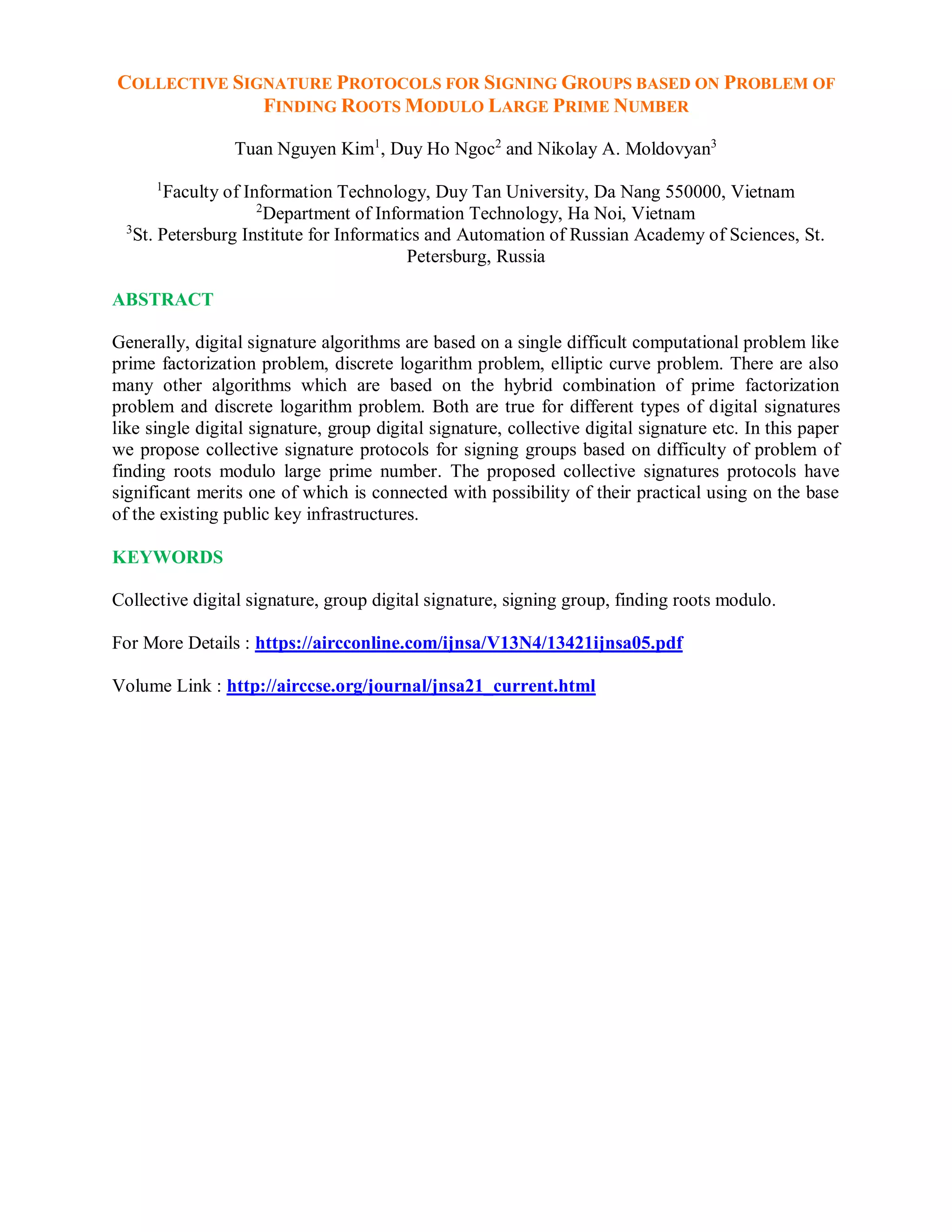 COLLECTIVE SIGNATURE PROTOCOLS FOR SIGNING GROUPS BASED ON PROBLEM OF
FINDING ROOTS MODULO LARGE PRIME NUMBER
Tuan Nguyen Kim1
, Duy Ho Ngoc2
and Nikolay A. Moldovyan3
1
Faculty of Information Technology, Duy Tan University, Da Nang 550000, Vietnam
2
Department of Information Technology, Ha Noi, Vietnam
3
St. Petersburg Institute for Informatics and Automation of Russian Academy of Sciences, St.
Petersburg, Russia
ABSTRACT
Generally, digital signature algorithms are based on a single difficult computational problem like
prime factorization problem, discrete logarithm problem, elliptic curve problem. There are also
many other algorithms which are based on the hybrid combination of prime factorization
problem and discrete logarithm problem. Both are true for different types of digital signatures
like single digital signature, group digital signature, collective digital signature etc. In this paper
we propose collective signature protocols for signing groups based on difficulty of problem of
finding roots modulo large prime number. The proposed collective signatures protocols have
significant merits one of which is connected with possibility of their practical using on the base
of the existing public key infrastructures.
KEYWORDS
Collective digital signature, group digital signature, signing group, finding roots modulo.
For More Details : https://aircconline.com/ijnsa/V13N4/13421ijnsa05.pdf
Volume Link : http://airccse.org/journal/jnsa21_current.html
 