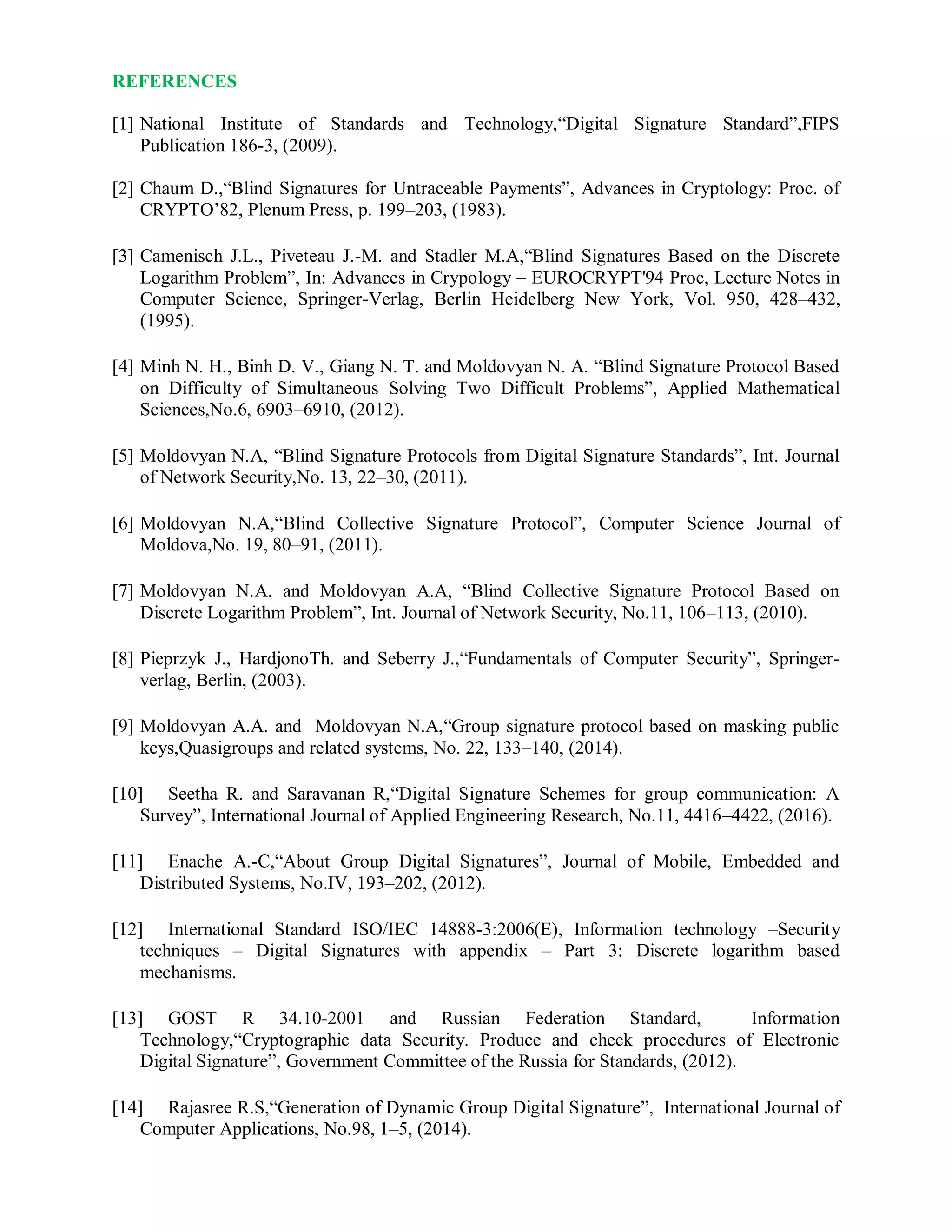 REFERENCES
[1] National Institute of Standards and Technology,“Digital Signature Standard”,FIPS
Publication 186-3, (2009).
[2] Chaum D.,“Blind Signatures for Untraceable Payments”, Advances in Cryptology: Proc. of
CRYPTO’82, Plenum Press, p. 199–203, (1983).
[3] Camenisch J.L., Piveteau J.-M. and Stadler M.A,“Blind Signatures Based on the Discrete
Logarithm Problem”, In: Advances in Crypology – EUROCRYPT'94 Proc, Lecture Notes in
Computer Science, Springer-Verlag, Berlin Heidelberg New York, Vol. 950, 428–432,
(1995).
[4] Minh N. H., Binh D. V., Giang N. T. and Moldovyan N. A. “Blind Signature Protocol Based
on Difficulty of Simultaneous Solving Two Difficult Problems”, Applied Mathematical
Sciences,No.6, 6903–6910, (2012).
[5] Moldovyan N.A, “Blind Signature Protocols from Digital Signature Standards”, Int. Journal
of Network Security,No. 13, 22–30, (2011).
[6] Moldovyan N.A,“Blind Collective Signature Protocol”, Computer Science Journal of
Moldova,No. 19, 80–91, (2011).
[7] Moldovyan N.A. and Moldovyan A.A, “Blind Collective Signature Protocol Based on
Discrete Logarithm Problem”, Int. Journal of Network Security, No.11, 106–113, (2010).
[8] Pieprzyk J., HardjonoTh. and Seberry J.,“Fundamentals of Computer Security”, Springer-
verlag, Berlin, (2003).
[9] Moldovyan A.A. and Moldovyan N.A,“Group signature protocol based on masking public
keys,Quasigroups and related systems, No. 22, 133–140, (2014).
[10] Seetha R. and Saravanan R,“Digital Signature Schemes for group communication: A
Survey”, International Journal of Applied Engineering Research, No.11, 4416–4422, (2016).
[11] Enache A.-C,“About Group Digital Signatures”, Journal of Mobile, Embedded and
Distributed Systems, No.IV, 193–202, (2012).
[12] International Standard ISO/IEC 14888-3:2006(E), Information technology –Security
techniques – Digital Signatures with appendix – Part 3: Discrete logarithm based
mechanisms.
[13] GOST R 34.10-2001 and Russian Federation Standard, Information
Technology,“Cryptographic data Security. Produce and check procedures of Electronic
Digital Signature”, Government Committee of the Russia for Standards, (2012).
[14] Rajasree R.S,“Generation of Dynamic Group Digital Signature”, International Journal of
Computer Applications, No.98, 1–5, (2014).
 