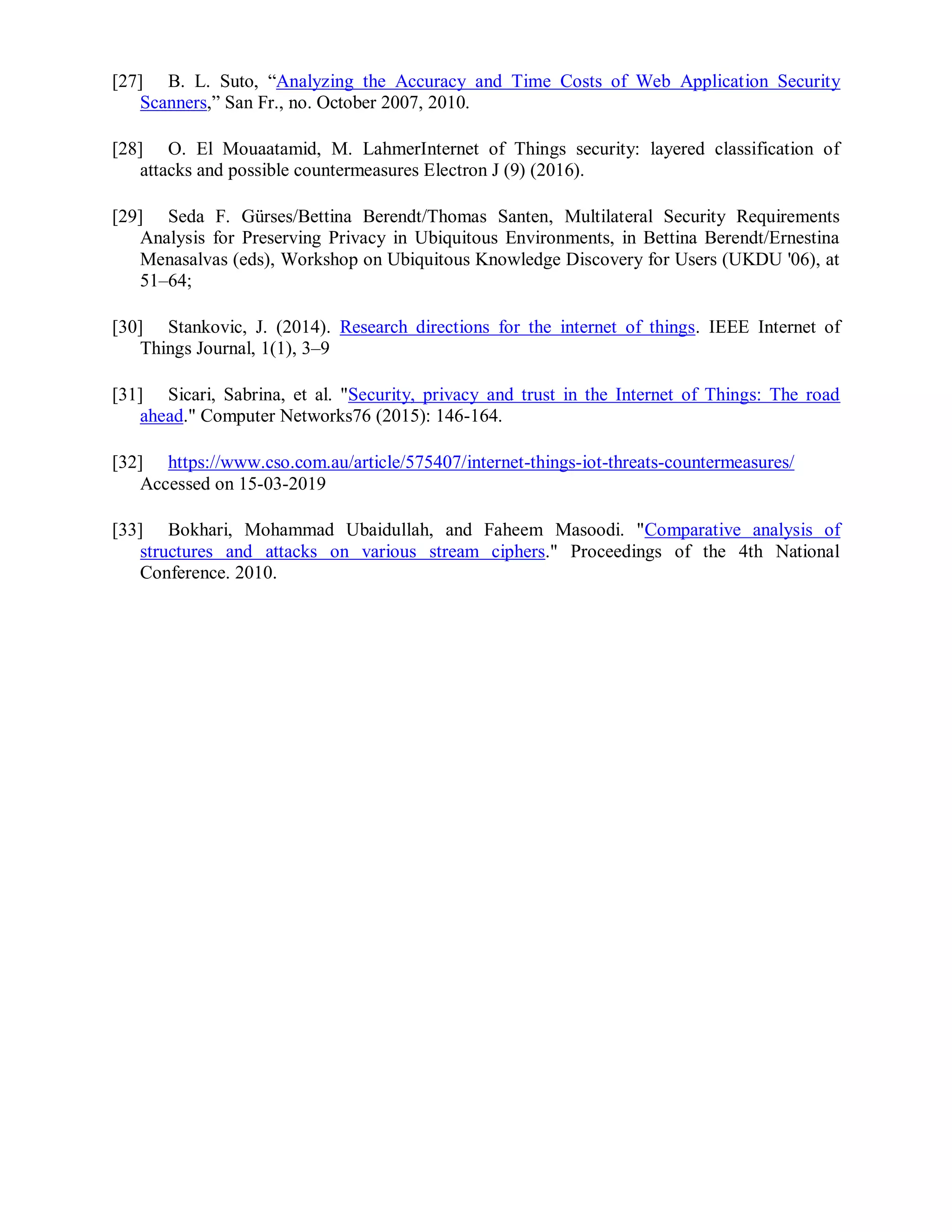 [27] B. L. Suto, “Analyzing the Accuracy and Time Costs of Web Application Security
Scanners,” San Fr., no. October 2007, 2010.
[28] O. El Mouaatamid, M. LahmerInternet of Things security: layered classification of
attacks and possible countermeasures Electron J (9) (2016).
[29] Seda F. Gürses/Bettina Berendt/Thomas Santen, Multilateral Security Requirements
Analysis for Preserving Privacy in Ubiquitous Environments, in Bettina Berendt/Ernestina
Menasalvas (eds), Workshop on Ubiquitous Knowledge Discovery for Users (UKDU '06), at
51–64;
[30] Stankovic, J. (2014). Research directions for the internet of things. IEEE Internet of
Things Journal, 1(1), 3–9
[31] Sicari, Sabrina, et al. "Security, privacy and trust in the Internet of Things: The road
ahead." Computer Networks76 (2015): 146-164.
[32] https://www.cso.com.au/article/575407/internet-things-iot-threats-countermeasures/
Accessed on 15-03-2019
[33] Bokhari, Mohammad Ubaidullah, and Faheem Masoodi. "Comparative analysis of
structures and attacks on various stream ciphers." Proceedings of the 4th National
Conference. 2010.
 