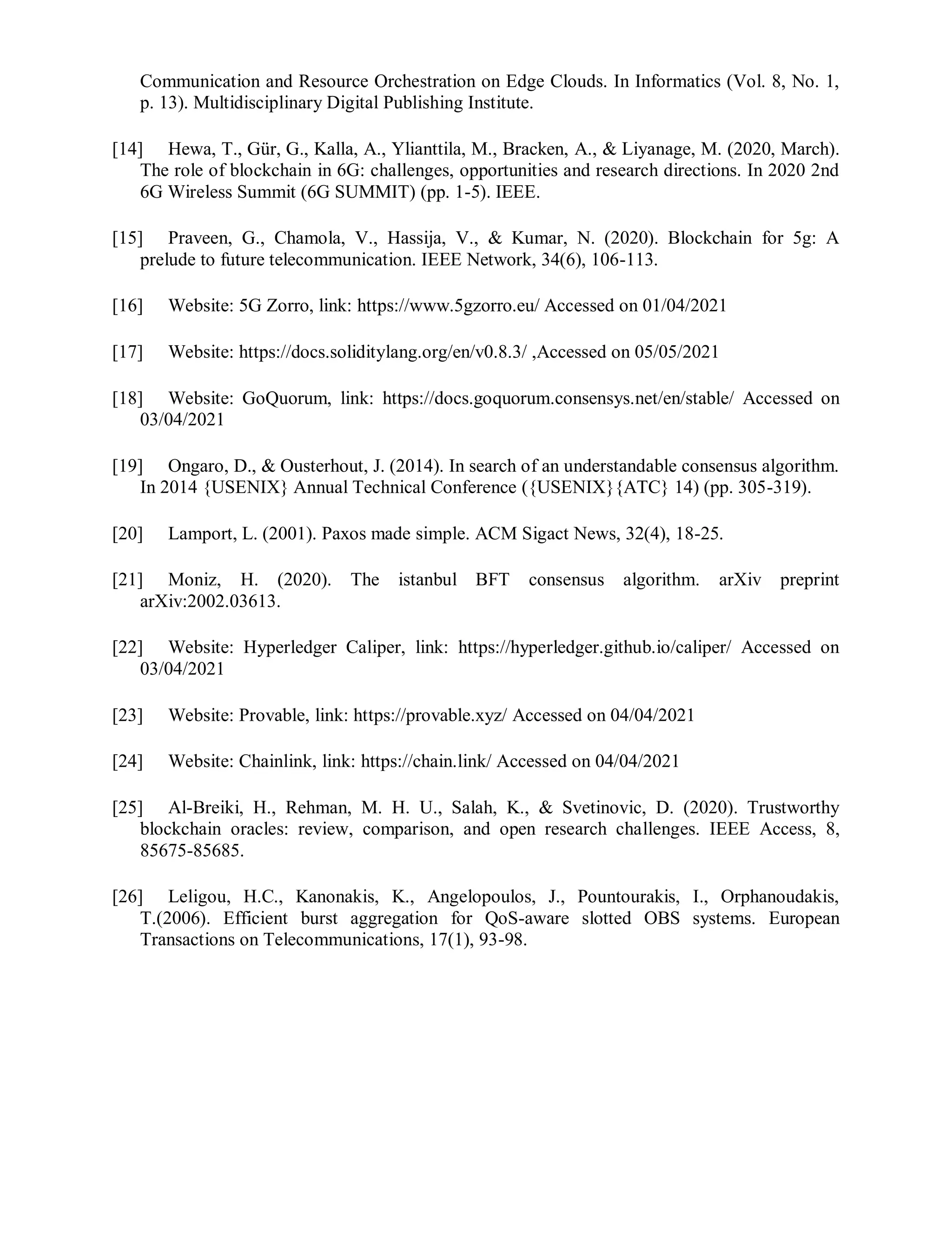 Communication and Resource Orchestration on Edge Clouds. In Informatics (Vol. 8, No. 1,
p. 13). Multidisciplinary Digital Publishing Institute.
[14] Hewa, T., Gür, G., Kalla, A., Ylianttila, M., Bracken, A., & Liyanage, M. (2020, March).
The role of blockchain in 6G: challenges, opportunities and research directions. In 2020 2nd
6G Wireless Summit (6G SUMMIT) (pp. 1-5). IEEE.
[15] Praveen, G., Chamola, V., Hassija, V., & Kumar, N. (2020). Blockchain for 5g: A
prelude to future telecommunication. IEEE Network, 34(6), 106-113.
[16] Website: 5G Zorro, link: https://www.5gzorro.eu/ Accessed on 01/04/2021
[17] Website: https://docs.soliditylang.org/en/v0.8.3/ ,Accessed on 05/05/2021
[18] Website: GoQuorum, link: https://docs.goquorum.consensys.net/en/stable/ Accessed on
03/04/2021
[19] Ongaro, D., & Ousterhout, J. (2014). In search of an understandable consensus algorithm.
In 2014 {USENIX} Annual Technical Conference ({USENIX}{ATC} 14) (pp. 305-319).
[20] Lamport, L. (2001). Paxos made simple. ACM Sigact News, 32(4), 18-25.
[21] Moniz, H. (2020). The istanbul BFT consensus algorithm. arXiv preprint
arXiv:2002.03613.
[22] Website: Hyperledger Caliper, link: https://hyperledger.github.io/caliper/ Accessed on
03/04/2021
[23] Website: Provable, link: https://provable.xyz/ Accessed on 04/04/2021
[24] Website: Chainlink, link: https://chain.link/ Accessed on 04/04/2021
[25] Al-Breiki, H., Rehman, M. H. U., Salah, K., & Svetinovic, D. (2020). Trustworthy
blockchain oracles: review, comparison, and open research challenges. IEEE Access, 8,
85675-85685.
[26] Leligou, H.C., Kanonakis, K., Angelopoulos, J., Pountourakis, I., Orphanoudakis,
T.(2006). Efficient burst aggregation for QoS-aware slotted OBS systems. European
Transactions on Telecommunications, 17(1), 93-98.
 