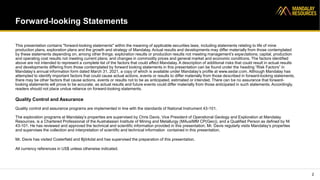 Forward-looking Statements
This presentation contains "forward-looking statements" within the meaning of applicable securities laws, including statements relating to life of mine
production plans, exploration plans and the growth and strategy of Mandalay. Actual results and developments may differ materially from those contemplated
by these statements depending on, among other things: exploration results or production results not meeting management’s expectations; capital, production
and operating cost results not meeting current plans; and changes in commodity prices and general market and economic conditions. The factors identified
above are not intended to represent a complete list of the factors that could affect Mandalay. A description of additional risks that could result in actual results
and developments differing from those contemplated by forward looking statements in this presentation can be found under the heading “Risk Factors” in
Mandalay’s annual information form dated March 31, 2021, a copy of which is available under Mandalay’s profile at www.sedar.com. Although Mandalay has
attempted to identify important factors that could cause actual actions, events or results to differ materially from those described in forward-looking statements,
there may be other factors that cause actions, events or results not to be as anticipated, estimated or intended. There can be no assurance that forward-
looking statements will prove to be accurate, as actual results and future events could differ materially from those anticipated in such statements. Accordingly,
readers should not place undue reliance on forward-looking statements.
Quality Control and Assurance
Quality control and assurance programs are implemented in line with the standards of National Instrument 43-101.
The exploration programs at Mandalay’s properties are supervised by Chris Davis, Vice President of Operational Geology and Exploration at Mandalay
Resources, is a Chartered Professional of the Australasian Institute of Mining and Metallurgy (MAusIMM CP(Geo)), and a Qualified Person as defined by NI
43-101. He has reviewed and approved the technical and scientific information provided in this presentation. Mr. Davis regularly visits Mandalay’s properties
and supervises the collection and interpretation of scientific and technical information contained in this presentation.
Mr. Davis has visited Costerfield and Björkdal and has supervised the preparation of this presentation.
All currency references in US$ unless otherwise indicated.
2
 