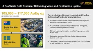 A Profitable Gold Producer Delivering Value and Exploration Upside
3
Costerfield Mine
Australia
Björkdal Mine
Sweden
105,000 – 117,000 AuEq oz
2021 PRODUCTION GUIDANCE
Two producing gold mines in Australia and Sweden –
both mining-friendly, tier-one jurisdictions
• Successful turnaround with both operations continuing to be
significant cash generators in 2021
• At Costerfield, significant Shepherd discovery during 2021,
currently performing extension drilling
• Björkdal beginning to reap the benefits of higher grade, wider
Aurora zone
• Exploration success at Björkdal, finding higher grades at
depth to north-east
• Cerro Bayo’s overall contribution to be 9,000 – 10,000 ounces
of gold equivalent by year end
 