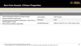 Non-Core Assets: Chilean Properties
39
La Quebrada Copper-Silver Project
• High-level geological evaluation of property ongoing
• Advanced exploration stage project
• Excellent location and access to infrastructure – 40 km from La
Serena (Region IV, Chile)
• District-wide consolidation opportunities
Land package 8,907 hectares
Ownership 100%
Indicated Resources (1) 459M lbs Cu @ 0.6% Cu & 11.2M oz Ag @ 10 g/t Ag
Resources are excluded in the Company’s total 2020 Mineral Reserves and Resources
1. Source: La Quebrada NI 43-101: “La Quebrada Copper-Silver Project, Casa Piedra Sector” Technical Report completed by Michael Easdon. Filed on SEDAR on Aug. 16, 2017
 