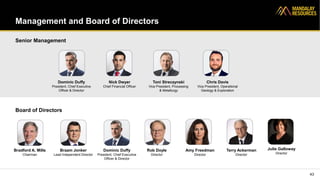Management and Board of Directors
43
Dominic Duffy
President, Chief Executive
Officer & Director
Senior Management
Board of Directors
Nick Dwyer
Chief Financial Officer
Toni Streczynski
Vice President, Processing
& Metallurgy
Chris Davis
Vice President, Operational
Geology & Exploration
Bradford A. Mills
Chairman
Braam Jonker
Lead Independent Director
Dominic Duffy
President, Chief Executive
Officer & Director
Rob Doyle
Director
Julie Galloway
Director
Amy Freedman
Director
Terry Ackerman
Director
 