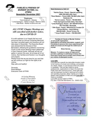 FAMILIES & FRIENDS OF
MURDER VICTIMS, Inc.
(FFMV)
Newsletter November 2021
Thank-you:
*Carol Anderson – Website
* Linda Rodriguez – Mother of Angel - Memory Cards
* Ellie Rossi – Mother of David and Lisa
ALL FFMV Chapter Meetings are
still cancelled until further notice,
due to COVID-19
It is with sadness in our hearts that we must
announce that our Annual Christmas Memorial
has been cancelled again and therefore will not
take place in December, The Executive Board
was advised that the Diocese of San
Bernardino, following the guidelines concerning
Covid-19 will not be allowing indoor gatherings
in their Pastoral Center. Although we will not
gather in person this year, let us keep all of our
victims, their families and friends in our thoughts
and prayers.
Please know that we are here for you and that
we will continue our fight for the rights of all
victims.
Stay safe and healthy!
Sincerely,
Rose Madsen
Executive Chair of FFMV
In Loving Memory
Jennifer LeAnne Balber
12-2-73 – 11-10-94
27 years Missing You!
Need Someone to Talk To?
* Bertha Flores - Parent - Spanish speaking
(909) 200-5499 (after 3pm)
*Rose Madsen – Parent (909) 798-4803 (after 4pm)
Redlands CA
*Donna Lozano - Parent – 760-660-9054
* Palm Springs/Coachella Valley 10am-9pm
*Linda Rodriguez -Parent – 951-369-0010-Home –
951-732-3255 - Riverside
* Ellie Rossi - Parent - 909-810-8133 Yucaipa CA
* Richard McVoy – Adult Sibling –
909-503-5456 – Grand Terrace CA
* Tanya Powell - Parent – 760-596-2292-
Families & Friends of Murder Victims:
A non-profit organization
Dedicated to providing information, support, and
friendship to persons who have experienced the
death of a loved one through the violent act of
murder
Share Sorrow…..
Share Strength
Mission: To restore a sense of hope and to
provide a pathway to well-being to those who
have lost a loved one to murder and to those who
are victims of attempted murder.
Love Gifts
Love gifts are a specific tax deductible donation made
to the memory of a loved one’s birthday, anniversary
of a death, holiday, or just because which are posted
in newsletter. They are also made by caring
professionals, organizations to help in the work that
FFMV does with victims/survivors. These gifts help
with the expenses incurred in reaching out to others
and operating expenses. When making out a check,
please make payable to FFMV and note Love Gift on
check or envelope.
Love Gifts can be mailed to FFMV-
P.O. Box 11222 San Bernardino, Ca. - 92423-1222
 
