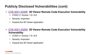 Copyright © 2021 Ivanti. All rights reserved.
Publicly Disclosed Vulnerabilities (cont)
 CVE-2021-43208 3D Viewer Remote Code Execution Vulnerability
 CVSS 3.1 Scores: 7.8 / 6.8
 Severity: Important
 Impacts the 3D Viewer application
 CVE-2021-43209 3D Viewer Remote Code Execution Vulnerability
Vulnerability
 CVSS 3.1 Scores: 7.8 / 6.8
 Severity: Important
 Impacts the 3D Viewer application
 