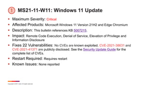 Copyright © 2021 Ivanti. All rights reserved.
MS21-11-W11: Windows 11 Update
 Maximum Severity: Critical
 Affected Products: Microsoft Windows 11 Version 21H2 and Edge Chromium
 Description: This bulletin references KB 5007215.
 Impact: Remote Code Execution, Denial of Service, Elevation of Privilege and
Information Disclosure
 Fixes 22 Vulnerabilities: No CVEs are known exploited. CVE-2021-38631 and
CVE-2021-41371 are publicly disclosed. See the Security Update Guide for the
complete list of CVEs.
 Restart Required: Requires restart
 Known Issues: None reported
 