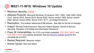 Copyright © 2021 Ivanti. All rights reserved.
MS21-11-W10: Windows 10 Update
 Maximum Severity: Critical
 Affected Products: Microsoft Windows 10 Versions 1607, 1809, 1909, 2004, 20H2,
21H1, Server 2016, Server 2019, Server 2022, Server version 1909, Server version
2004, Server version 20H2, Server 21H1, IE 11, and Edge Chromium
 Description: This bulletin references 6 KB articles. See KBs for the list of changes.
 Impact: Remote Code Execution, Security Feature Bypass, Denial of Service,
Spoofing, Elevation of Privilege and Information Disclosure
 Fixes 29 Vulnerabilities: No CVEs are known exploited. CVE-2021-38631 and
CVE-2021-41371 are publicly disclosed. See the Security Update Guide for the
complete list of CVEs.
 Restart Required: Requires restart
 Known Issues: See next slides
 