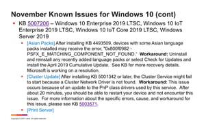 Copyright © 2021 Ivanti. All rights reserved.
November Known Issues for Windows 10 (cont)
 KB 5007206 – Windows 10 Enterprise 2019 LTSC, Windows 10 IoT
Enterprise 2019 LTSC, Windows 10 IoT Core 2019 LTSC, Windows
Server 2019
 [Asian Packs] After installing KB 4493509, devices with some Asian language
packs installed may receive the error, "0x800f0982 -
PSFX_E_MATCHING_COMPONENT_NOT_FOUND.“ Workaround: Uninstall
and reinstall any recently added language packs or select Check for Updates and
install the April 2019 Cumulative Update. See KB for more recovery details.
Microsoft is working on a resolution.
 [Cluster Update] After installing KB 5001342 or later, the Cluster Service might fail
to start because a Cluster Network Driver is not found. Workaround: This issue
occurs because of an update to the PnP class drivers used by this service. After
about 20 minutes, you should be able to restart your device and not encounter this
issue. For more information about the specific errors, cause, and workaround for
this issue, please see KB 5003571.
 [Print Server]
 