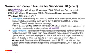 Copyright © 2021 Ivanti. All rights reserved.
November Known Issues for Windows 10 (cont)
 KB 5007186 – Windows 10 version 2004, Windows Server version
2004, Windows 10 version 20H2, Windows Server version 20H2,
Windows 10 version 21H1
 [Scavaged] After installing the June 21, 2021 (KB5003690) update, some devices
cannot install new updates, such as the July 6, 2021 (KB5004945) or later
updates. You will receive the error message,
"PSFX_E_MATCHING_BINARY_MISSING". Workaround: In place upgrade. For
more information and a workaround, see KB5005322.
 [Edge Removed] Devices with Windows installations created from custom offline
media or custom ISO image might have Microsoft Edge Legacy removed by this
update, but not automatically replaced by the new Microsoft Edge. Devices that
connect directly to Windows Update to receive updates are not affected.
Workaround: Slipstream the SSU released March 29, 2021 or later into the
custom offline media or ISO image before slipstreaming the LCU. See KB for
details.
 