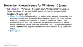 Copyright © 2021 Ivanti. All rights reserved.
November Known Issues for Windows 10 (cont)
 KB 5006670 – Windows 10 version 2004, Windows Server version
2004, Windows 10 version 20H2, Windows Server version 20H2,
Windows 10 version 21H1
 [Smart Card Failure] After installing this update, when connecting to devices in an
untrusted domain using Remote Desktop, connections might fail to authenticate
when using smart card authentication. You might receive the prompt, "Your
credentials did not work. The credentials that were used to connect to [device
name] did not work. Please enter new credentials." and "The login attempt failed"
in red. Workaround: Requires use of Known Issue Rollback (KIR). See KB for
details.
 [Print Server]
 