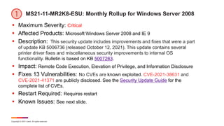 Copyright © 2021 Ivanti. All rights reserved.
MS21-11-MR2K8-ESU: Monthly Rollup for Windows Server 2008
 Maximum Severity: Critical
 Affected Products: Microsoft Windows Server 2008 and IE 9
 Description: This security update includes improvements and fixes that were a part
of update KB 5006736 (released October 12, 2021). This update contains several
printer driver fixes and miscellaneous security improvements to internal OS
functionality. Bulletin is based on KB 5007263.
 Impact: Remote Code Execution, Elevation of Privilege, and Information Disclosure
 Fixes 13 Vulnerabilities: No CVEs are known exploited. CVE-2021-38631 and
CVE-2021-41371 are publicly disclosed. See the Security Update Guide for the
complete list of CVEs.
 Restart Required: Requires restart
 Known Issues: See next slide.
 