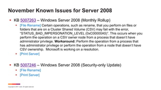 Copyright © 2021 Ivanti. All rights reserved.
November Known Issues for Server 2008
 KB 5007263 – Windows Server 2008 (Monthly Rollup)
 [File Rename] Certain operations, such as rename, that you perform on files or
folders that are on a Cluster Shared Volume (CSV) may fail with the error,
“STATUS_BAD_IMPERSONATION_LEVEL (0xC00000A5)”. This occurs when you
perform the operation on a CSV owner node from a process that doesn’t have
administrator privilege. Workaround: Perform the operation from a process that
has administrator privilege or perform the operation from a node that doesn’t have
CSV ownership. Microsoft is working on a resolution.
 [Print Server]
 KB 5007246 – Windows Server 2008 (Security-only Update)
 [File Rename]
 [Print Server]
 